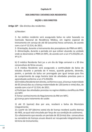 10 
Capítulo III 
DOS DIREITOS E DEVERES DOS RESIDENTES 
SEÇÃO I: DOS DIREITOS 
Artigo 16º - São direitos dos residentes: 
a) Receber: 
1- Ao médico residente será assegurada bolsa no valor baseado na 
Comissão Nacional de Residência Médica, em regime especial de 
treinamento em serviço de até 60 (sessenta) horas semanais, de acordo 
com a Lei nº 12.514, de 2011. 
2- Orientação, durante o treinamento dos preceptores do PRM em MFC; 
3- Alimentação, durante o período em que estiver atuando na unidade 
onde se desenvolve o PRM em MFC, de acordo com a Lei nº 6.932/81 art. 
4º § 1º. 
b) O médico Residente fará jus a um dia de folga semanal e a 30 dias 
consecutivos de férias anuais; 
c) À médica Residente será assegurada a continuidade da bolsa de 
estudos durante o período de 4 meses, quando gestante, devendo, 
porém, o período da bolsa ser prorrogado por igual tempo para fins 
de cumprimento da carga horária total de atividades previstas para o 
aprendizado conforme a Lei nº 6.932/81. 
d) O médico Residente tem direito, conforme o caso, à licença-maternidade 
de 05 (cinco) dias ou a licença maternidade de 120 (cento e vinte) dias, de 
acordo com a Lei nº 12.514, de 2011. 
e) Participar das atividades previstas no regime didático científico do PRM 
em MFC 
f) Tomar conhecimento do Regulamento da RM em MFC; 
g) Licença para tratamento de saúde: 
1) até 15 (quinze) dias por ano, receberá a bolsa do Município 
integralmente; 
2) a partir do 16º (décimo sexto) dia de licença receberá auxílio doença 
do INSS, ao qual está vinculado por força de sua condição de autônomo; 
3) o afastamento que exceda um período de 30 (trinta) dias consecutivos 
ou somatório de licenças anuais deverá ser recuperado integralmente ao 
término do treinamento; 
 