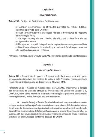 14 
Capítulo IV 
DO CERTIFICADO 
Artigo 26º - Fará jus ao Certificado o Residente que: 
a) Cumprir integralmente as atividades previstas no regime didático-científico 
aprovado pela CNRM e; 
b) Tiver sido aprovado nas avaliações realizadas no decurso do Programa 
e na avaliação final; 
c) Entregar monografia ou trabalho científico até a data final do seu 
estágio de Residente 
d) Têm que ter cumprido integralmente os plantões em estágio secundário. 
e) O residente não pode ter mais do que mais de três faltas por semestre 
não justificadas nas aulas teóricas. 
• Uma vez registrado pela CNRM a COREME entregará o certificado ao interessado. 
Capítulo V 
DAS DISPOSIÇÕES FINAIS 
Artigo 27º - O controle do ponto e frequência do Residente será feito pelos 
serviços administrativos dos centros de saúde e pelo Preceptor responsável pelo 
residente na Unidade onde se desenvolve o PRM em MFC. 
Parágrafo único – Caberá ao Coordenador da COREME, encaminhar a relação 
dos Residentes da Unidade através da Presidência do Centro de Estudos à S/ 
CRH/DRH, bem como mantê-la atualizada em relação a possíveis desistências, 
remanejamentos, férias, licenças, etc, dos residentes. 
No caso das faltas justificadas às atividades da unidade, os residentes devem 
entregar atestado médico à gerência da unidade no prazo máximo de 2 dias úteis contados 
do primeiro dia de afastamento. A gerência deve transmitir mensalmente à coordenação 
da residência o número total de faltas justificadas, pois se a soma do período de faltas for 
superior a 15 dias anuais os residentes terão que repor esse período ao fim da residência, 
sem fazer jus à remuneração conforme decisão da CNRM. 
