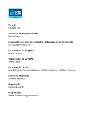 Prefeito 
Eduardo Paes 
Secretário Municipal de Saúde 
Daniel Soranz 
Subsecretaria de Gestão Estratégica e Integração da Rede de Saúde 
José Carlos Prado Junior 
Coordenador do Programa 
André Justino 
Coordenador da COREME 
Andre Lopes 
Coordenação técnica 
Lourdes Luzón, Samantha França, Adelson Jantshon e Michael Duncan 
Secretaria Acadêmica 
Michele Azevedo 
Organização 
Inaiara Bragante 
Diagramação 
Victor Soares Rodrigues Pereira  