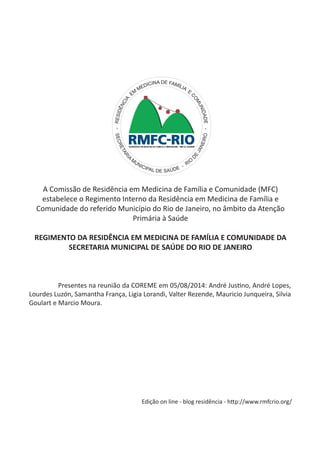 A Comissão de Residência em Medicina de Família e Comunidade (MFC) estabelece o Regimento Interno da Residência em Medicina de Família e Comunidade do referido Município do Rio de Janeiro, no âmbito da Atenção Primária à Saúde 
REGIMENTO DA RESIDÊNCIA EM MEDICINA DE FAMÍLIA E COMUNIDADE DA SECRETARIA MUNICIPAL DE SAÚDE DO RIO DE JANEIRO 
- RESIDÊNCIA EM MEDICINA DE FAMÍLIA E COMUNIDADE - 
SECRETARIA MUNICIPAL DE SAÚDE - RIO DE JANEIRO 
Presentes na reunião da COREME em 05/08/2014: André Justino, André Lopes, Lourdes Luzón, Samantha França, Ligia Lorandi, Valter Rezende, Mauricio Junqueira, Silvia Goulart e Marcio Moura. 
Edição on line - blog residência - http://www.rmfcrio.org/  