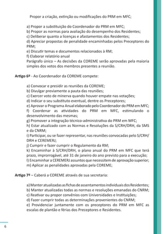 6 
Propor a criação, extinção ou modificações do PRM em MFC; 
a) Propor a substituição do Coordenador do PRM em MFC; 
b) Propor as normas para avaliação do desempenho dos Residentes; 
c) Deliberar quanto a licenças e afastamentos dos Residentes; 
d) Apreciar propostas de penalidade encaminhadas pelos Preceptores do 
PRM; 
e) Discutir temas e documentos relacionados à RM; 
f) Elaborar relatório anual 
Parágrafo único – As decisões da COREME serão aprovadas pela maioria 
simples dos votos dos membros presentes a reunião. 
Artigo 6º - Ao Coordenador da COREME compete: 
a) Convocar e presidir as reuniões da COREME; 
b) Divulgar previamente a pauta das reuniões; 
c) Exercer voto de minerva quando houver empate nas votações; 
d) Indicar o seu substituto eventual, dentre os Preceptores; 
e) Aprovar o Programa Anual elaborado pelo Coordenador do PRM em MFC; 
f) Coordenar as atividades do PRM em MFC, estimulando o 
desenvolvimento das mesmas; 
g) Promover a integração técnico-administrativa do PRM em MFC; 
h) Estar atualizado com as Normas e Resoluções da S/CRH/DRH, da SMS 
e da CNRM; 
i) Participar, ou se fazer representar, nas reuniões convocadas pelo S/CRH/ 
DRH e CEREMERJ; 
j) Cumprir e fazer cumprir o Regulamento da RM; 
k) Encaminhar à S/CRH/DRH, o plano anual do PRM em MFC que terá 
prazo, improrrogável, até 31 de janeiro do ano previsto para a execução; 
l) Encaminhar a CEREMERJ assuntos que necessitem de aprovação superior; 
m) Aplicar as penalidades aprovadas pela COREME; 
Artigo 7º – Caberá a COREME através de sua secretaria: 
a) Manter atualizadas as fichas de assentamentos individuais dos Residentes; 
b) Manter atualizadas todas as normas e resoluções emanadas do CNRM; 
c) Reativar ou propor convênios com Universidades e Instituições; 
d) Fazer cumprir todas as determinações provenientes do CNRM; 
e) Providenciar juntamente com os preceptores do PRM em MFC as 
escalas de plantão e férias dos Preceptores e Residentes. 
 