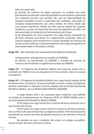 8 
pela sua supervisão. 
g) Quando da ausência de algum preceptor na unidade este deve 
previamente acertar com os demais preceptores como se dará a supervisão 
dos residentes durante esse período. No caso de impossibilidade de 
qualquer preceptor assumir a supervisão dos residentes, esta pode ser 
realizada excepcionalmente, por outro médico da Clínica desde que 
esse possua experiência médica em APS superior àquela dos próprios 
residentes, ou seja, minimamente dois anos de experiência em APS. Isso 
vale para todos os momentos de funcionamento da Clínica. 
h) Os preceptores de nosso programa tem carga horária contratada de 
40 horas semanais que devem ser integralmente cumpridas, salvo em 
casos de dispensa para treinamento ou outras atividades de interesse do 
serviço ou da residência a serem previamente autorizadas pela gerência e 
pela coordenação e informadas a ambos. 
Artigo 10º – São atribuições do representante dos Médicos Residentes: 
a) Representar os Residentes nas reuniões da COREME; 
b) Solicitar ao Coordenador da COREME a inclusão de assuntos de 
interesse dos Residentes na agenda de reuniões da COREME; 
Artigo 11º – O Programa de Residência Médica terá início de acordo com o 
calendário da CNRM e terá uma duração de 24 meses desde a data de inserção 
no programa. 
Artigo 12º - O Programa de Residência Médica terá carga horária máxima de 60 
horas/semanais, incluindo as 12 horas de plantão semanal, e todos os Programas 
deverão contemplar os requisitos mínimos exigidos pela Comissão Nacional de 
Residência Médica, em sua RESOLUÇÃO CNRM No. 004/2006. 
A Carga horária (CH) a ser cumprida pelos residentes está definida 
no Pedido de Credenciamento de Programa (PCP) do PRMFC-SMSRJ junto à 
Comissão Nacional de Residência Médica (CNRM). 
Os R1 terão uma carga horária de no mínimo 46 horas semanais mais a 
aula semanal de 4 horas. 
Os R2 terão uma carga horária mínima na clínica de 36 horas semanais 
mais as 4 horas de aula semanal mais o estágio secundário. O R2 terá pós plantão 
equivalente ao número de horas do plantão noturno ou do exercido no final de 
semana. 
No período em que o residente não estiver em estágio secundário, 
deverá cumprir 46 horas semanais na clínica. 
 