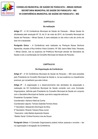 CONSELHO MUNICIPAL DE SAÚDE DE PARACATU – MINAS GERAIS
SECRETARIA MUNICIPAL DE SAÚDE DE PARACATU - MG
VII CONFERÊNCIA MUNICIPAL DE SAÚDE DE PARACATU – MG
CAPÍTULO II
Da realização
Artigo 3º - A VII Conferência Municipal de Saúde de Paracatu - Minas Gerais foi
oficializada pela resolução Nº 19, de 31 de maio de 2017, do Conselho Municipal de
Saúde de Paracatu – Minas Gerais. E será realizada no dia vinte e oito de Junho de
dois mil e dezessete.
Parágrafo Único – A Conferência será realizada na Paróquia Nossa Senhora
Aparecida, situada à Rua Antônio Vieira Cordeiro, Nº 300, bairro Bela Vista, Paracatu
– Minas Gerais, sob os auspícios da Prefeitura Municipal através da Secretaria de
Saúde e sob a coordenação do Conselho Municipal de Saúde de Paracatu.
CAPÍTULO III
Da Organização da Conferência
Artigo 4º - A VII Conferência Municipal de Saúde de Paracatu – MG será presidida
pelo Presidente do Conselho Municipal de Saúde e, na sua ausência ou impedimento
eventual, por conselheiro que este indicar.
Artigo 5º - A organização e o desenvolvimento das atividades de preparação e
realização da VII Conferência Municipal de Saúde contarão com uma Comissão
Organizadora, definida pelo Presidente do Conselho Municipal de Saúde em conjunto
com o Secretário Municipal de Saúde, que terá a seguinte estrutura:
Presidente: Eurípedes Tobias
Coordenador: Adriana Vilela da Cunha
Coordenador adjunto: Tamara Gabriela Ferreira Alves
1º Secretário: Alessandro Domingos da Silva
2º Secretario: Ricardo Teixeira Rosa Junior
Tesoureiro: João Batista Aparecido Soares
Relator Geral: Cínthia Ferreira Lima de Souza
Parágrafo Único: A Comissão Organizadora poderá indicar pessoas e envolve – las
na organização e divulgação da Conferência.
 