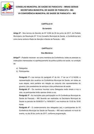 CONSELHO MUNICIPAL DE SAÚDE DE PARACATU – MINAS GERAIS
SECRETARIA MUNICIPAL DE SAÚDE DE PARACATU - MG
VII CONFERÊNCIA MUNICIPAL DE SAÚDE DE PARACATU – MG
CAPÍTULO IV
Do temário
Artigo 6º - Nos termos do Decreto de Nº 5.094 de 05 de junho de 2017, do Prefeito
Municipal e da Resolução Nº 19 do Conselho Municipal de Saúde, a Conferência terá
como tema central a Rede de Atenção à Saúde de Paracatu – MG.
CAPÍTULO V
Dos Membros
Artigo7º - Poderão inscrever -se como membros da Conferência, todas as pessoas ou
instituições interessadas no aperfeiçoamento da política pública de saúde, na condição
de:
a) Delegados
b) Participantes
Parágrafo 1°– nos termos do parágrafo 4º do Art. 1º da Lei nº 8.142/90, a
representação dos usuários na Conferência Municipal de Saúde, em todas as
suas etapas, será paritária em relação ao conjunto dos representantes do
governo, dos prestadores de serviços e dos profissionais de saúde.
Parágrafo 2º - Os membros inscritos como Delegados terão direito a voz e
voto; os participantes terão apenas direito a voz.
Parágrafo 3º - As inscrições para participação na VII Conferência Municipal de
Saúde de Paracatu – MG deverão ser realizadas na Secretaria Municipal de
Saúde no período de 05/06/2017 a 19/06/2017, nos horários de 13:00 às 18:00
horas.
Parágrafo 4º - O credenciamento dos delegados (as), e participantes da VII
Conferência Municipal de Saúde de Paracatu – MG será realizado no local do
evento, no dia 28 de Junho de 2017, conforme programação.
 