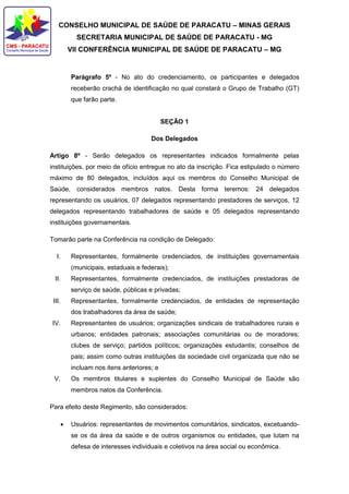 CONSELHO MUNICIPAL DE SAÚDE DE PARACATU – MINAS GERAIS
SECRETARIA MUNICIPAL DE SAÚDE DE PARACATU - MG
VII CONFERÊNCIA MUNICIPAL DE SAÚDE DE PARACATU – MG
Parágrafo 5º - No ato do credenciamento, os participantes e delegados
receberão crachá de identificação no qual constará o Grupo de Trabalho (GT)
que farão parte.
SEÇÃO 1
Dos Delegados
Artigo 8º - Serão delegados os representantes indicados formalmente pelas
instituições, por meio de ofício entregue no ato da inscrição. Fica estipulado o número
máximo de 80 delegados, incluídos aqui os membros do Conselho Municipal de
Saúde, considerados membros natos. Desta forma teremos: 24 delegados
representando os usuários, 07 delegados representando prestadores de serviços, 12
delegados representando trabalhadores de saúde e 05 delegados representando
instituições governamentais.
Tomarão parte na Conferência na condição de Delegado:
I. Representantes, formalmente credenciados, de instituições governamentais
(municipais, estaduais e federais);
II. Representantes, formalmente credenciados, de instituições prestadoras de
serviço de saúde, públicas e privadas;
III. Representantes, formalmente credenciados, de entidades de representação
dos trabalhadores da área de saúde;
IV. Representantes de usuários; organizações sindicais de trabalhadores rurais e
urbanos; entidades patronais; associações comunitárias ou de moradores;
clubes de serviço; partidos políticos; organizações estudantis; conselhos de
pais; assim como outras instituições da sociedade civil organizada que não se
incluam nos itens anteriores; e
V. Os membros titulares e suplentes do Conselho Municipal de Saúde são
membros natos da Conferência.
Para efeito deste Regimento, são considerados:
 Usuários: representantes de movimentos comunitários, sindicatos, excetuando-
se os da área da saúde e de outros organismos ou entidades, que lutam na
defesa de interesses individuais e coletivos na área social ou econômica.
 