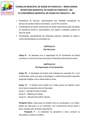 CONSELHO MUNICIPAL DE SAÚDE DE PARACATU – MINAS GERAIS
SECRETARIA MUNICIPAL DE SAÚDE DE PARACATU - MG
VII CONFERÊNCIA MUNICIPAL DE SAÚDE DE PARACATU – MG
 Prestadores de Serviços: representantes das entidades prestadoras de
serviços de saúde privados conveniados, ou sem fins lucrativos.
 Trabalhadores da Saúde: profissionais da saúde responsáveis pelas atividades
de assistência técnica e administrativa, dos órgãos e entidades públicas do
setor de saúde.
 Participantes: representantes de instituições públicas, entidades de classe e
outras representações da sociedade civil.
CAPÍTULO VI
Dos Recursos
Artigo 9º - As despesas com a organização da VII Conferência de Saúde
correrão por conta de recursos financeiros da Secretaria Municipal de saúde.
CAPÍTULO VII
Da Organização e Funcionamento
Artigo 10° - A abordagem do temário será realizada por exposição de 1 (um)
conferencista, sendo que após a abordagem o conferencista poderá responder
perguntas dirigidas a ele e relacionadas ao tema.
Artigo 11° - A Plenária será dividida em 3 (três) grupos de trabalho, tendo
como base os seguintes eixos de discussão:
Grupo I – Atenção Primária à Saúde;
Grupo II – Vigilância em Saúde;
Grupo III – Atenção Secundária à Saúde.
Parágrafo Único: Cada grupo de trabalho terá um coordenador e um relator,
eleitos por cada grupo. E um moderador, com conhecimento técnico sobre o
tema, indicado pela comissão organizadora.
Parágrafo 1º - O moderador irá apresentar o tema, conduzir as
discussões e mediar os conflitos.
 