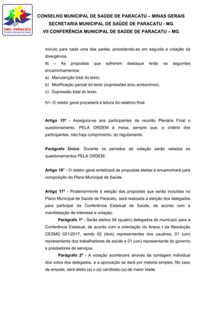 CONSELHO MUNICIPAL DE SAÚDE DE PARACATU – MINAS GERAIS
SECRETARIA MUNICIPAL DE SAÚDE DE PARACATU - MG
VII CONFERÊNCIA MUNICIPAL DE SAÚDE DE PARACATU – MG
minuto para cada uma das partes, procedendo-se em seguida a votação da
divergência.
III – As propostas que sofrerem destaque terão os seguintes
encaminhamentos:
a) Manutenção total do texto;
b) Modificação parcial do texto (supressões e/ou acréscimos);
c) Supressão total do texto.
IV– O relator geral procederá à leitura do relatório final.
Artigo 15º - Assegura-se aos participantes da reunião Plenária Final o
questionamento, PELA ORDEM à mesa, sempre que, a critério dos
participantes, não haja cumprimento, do regulamento.
Parágrafo Único: Durante os períodos de votação serão vetados os
questionamentos PELA ORDEM.
Artigo 16° - O relator geral sintetizará as propostas eleitas e encaminhará para
composição do Plano Municipal de Saúde.
Artigo 17° - Posteriormente à eleição das propostas que serão incluídas no
Plano Municipal de Saúde de Paracatu, será realizada a eleição dos delegados
para participar da Conferência Estadual de Saúde, de acordo com a
manifestação de interesse e votação.
Parágrafo 1º - Serão eleitos 04 (quatro) delegados do município para a
Conferência Estadual, de acordo com a orientação do Anexo I da Resolução
CESMG 021/2017, sendo 02 (dois) representantes dos usuários, 01 (um)
representante dos trabalhadores de saúde e 01 (um) representante do governo
e prestadores de serviços.
Parágrafo 2º - A votação acontecerá através da contagem individual
dos votos dos delegados, e a aprovação se dará por maioria simples. No caso
de empate, será eleito (a) o (a) candidato (a) de maior idade.
 