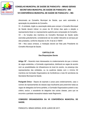 CONSELHO MUNICIPAL DE SAÚDE DE PARACATU – MINAS GERAIS
SECRETARIA MUNICIPAL DE SAÚDE DE PARACATU - MG
VII CONFERÊNCIA MUNICIPAL DE SAÚDE DE PARACATU – MG
direcionado ao Conselho Municipal de Saúde, que será submetida á
apreciação do presidente do Conselho.
VI – A entidade, órgão ou associação eleita para compor o Conselho Municipal
de Saúde deverá indicar no prazo de 30 (trinta) dias após a eleição o
representante titular e o representante suplente para composição do Conselho.
VII – As funções dos membros do Conselho Municipal de Saúde serão
exercidas gratuitamente, considerando ser de caráter relevante os serviços por
eles prestados, conforme disposto no Art. 9 da lei 2.158/97.
VIII – Nos casos omissos, a mediação deverá ser feita pelo Presidente do
Conselho Municipal de Saúde.
CAPITULO VIII
Das Disposições Gerais
Artigo 19° - Havendo mais interessados no credenciamento de que o número
de vagas existentes, a Comissão organizadora, distribuirá as vagas de acordo
com as possibilidades de infraestrutura do local do evento, na presença dos
representantes das entidades, ou na ausência destes com o mínimo 02
membros da Comissão Organizadora da Conferência e mais 02 servidores da
Secretaria Municipal de Saúde.
Parágrafo Único - Depois de expirado o prazo para credenciamento, caso o
número de representantes de classes seja insuficiente para preencher todas as
vagas de delegados de forma paritária, a Comissão Organizadora poderá a seu
critério, excluir, o excedente de delgados das outras classes, para que se
encontre a paridade necessária tratada neste Regimento.
COMISSÃO ORGANIZADORA DA VII CONFERÊNCIA MUNICIPAL DE
SAÚDE.
PARACATU- MINAS GERAIS, 28 DE JUNHO DE 2017.
 