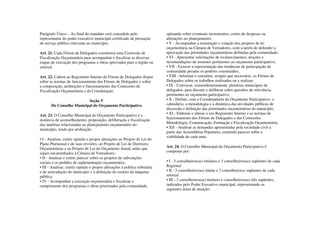 Parágrafo Único – Ao final do mandato será concedido pelo                    opinando sobre eventuais incrementos, cortes de despesas ou
representante do poder executivo municipal certificado de prestação          alterações no planejamento;
de serviço público relevante ao município.                                   • V - Acompanhar a tramitação e votação dos projetos de lei
                                                                             orçamentária na Câmara de Vereadores, com a tarefa de defender a
Art. 21. Cada Fórum de Delegados constituirá uma Comissão de                 aprovação das prioridades orçamentárias definidas pela comunidade;
Fiscalização Orçamentária para acompanhar e fiscalizar as diversas           • VI - Apresentar solicitações de esclarecimentos, moções e
etapas de execução dos programas e obras aprovados para a região ou          recomendações de assuntos pertinentes ao orçamento participativo;
setorial.                                                                    • VII - Exercer a representação das instâncias de participação da
                                                                             comunidade perante os poderes constituídos;
Art. 22. Caberá ao Regimento Interno do Fórum de Delegados dispor            • VIII - Informar e consultar, sempre que necessário, os Fóruns de
sobre as normas de funcionamento dos Fóruns de Delegados e sobre             Delegados sobre os trabalhos realizados ou a realizar;
a composição, atribuições e funcionamento das Comissões de                   • IX - Convocar, extraordinariamente, plenárias municipais de
Fiscalização Orçamentária e da Coordenação.                                  delegados, para discutir e deliberar sobre questões de relevância,
                                                                             pertinentes ao orçamento participativo;
                          Seção V                                            • X - Definir, com a Coordenadoria do Orçamento Participativo, o
       Do Conselho Municipal do Orçamento Participativo                      calendário, a metodologia e a dinâmica das atividades públicas de
                                                                             discussão e definição das prioridades orçamentárias do município;
Art. 23. O Conselho Municipal do Orçamento Participativo é a                 • XI - Elaborar e alterar o seu Regimento Interno e as normas de
instância de aconselhamento, proposição, deliberação e fiscalização          funcionamento dos Fóruns de Delegados e das Comissões
das matérias relacionadas ao planejamento orçamentário do                    Metodologia, Comunicação, Formação e Fiscalização Orçamentária;
                                                                             • XII - Analisar as demandas apresentadas pela sociedade civil a
município, tendo por atribuição:
                                                                             partir das Assembléias Populares, emitindo parecer sobre a
                                                                             viabilidade de cada uma.
• I - Analisar, emitir opinião e propor alterações ao Projeto de Lei do
Plano Plurianual e de suas revisões, ao Projeto de Lei de Diretrizes
Orçamentárias e ao Projeto de Lei do Orçamento Anual, antes que              Art. 24. O Conselho Municipal do Orçamento Participativo é
sejam encaminhados à Câmara de Vereadores;                                   composto por:
• II - Analisar e emitir parecer sobre os projetos de subvenções
sociais e os pedidos de suplementação orçamentária;                          • I - 3 conselheiros(as) titulares e 3 conselheiros(as) suplentes de cada
• III - Analisar, emitir opinião e propor alterações à política tributária   Regional
e de arrecadação do município e à definição do custeio da máquina            • II - 3 conselheiros(as) titular e 3 conselheiro(a) suplentes de cada
pública;                                                                     setorial.
• IV - Acompanhar a execução orçamentária e fiscalizar o                     • III - 3 conselheiros(as) titulares e conselheiros(as) três suplentes,
cumprimento dos programas e obras priorizados pela comunidade,               indicados pelo Poder Executivo municipal, representando as
                                                                             seguintes áreas de atuação:
 