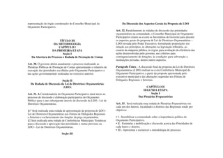 representação do órgão coordenador do Conselho Municipal do                  Da Discussão dos Aspectos Gerais da Proposta de LDO
Orçamento Participativo.
                                                                        Art. 32. Paralelamente às rodadas de discussão das prioridades
                                                                        orçamentárias na comunidade, o Conselho Municipal do Orçamento
                                                                        Participativo reunir-se-á com os Secretários de Governo para discutir
                        TÍTULO III                                      os aspectos gerais da proposta de Lei de Diretrizes Orçamentárias –
                    DA METODOLOGIA                                      LDO enviada pelo Poder Executivo, formulando proposições em
                       CAPÍTULO I                                       relação aos princípios, às alterações na legislação tributária, ao
                   DA PRIMEIRA ETAPA                                    custeio da máquina pública, às regras para avaliação da eficiência das
                           Seção I                                      ações desenvolvidas pelo governo, aos critérios para
   Da Abertura do Processo e Rodada de Prestação de Contas              contingenciamento de dotações, às condições para subvenção a
                                                                        instituições privadas, dentre outros aspectos.
Art. 30. O governo abrirá anualmente o processo realizando as
Plenárias Públicas de Prestação de Contas apresentando o relatório de   Parágrafo Único - A discussão final da proposta da Lei de Diretrizes
execução das prioridades escolhidas pelo Orçamento Participativo e      Orçamentárias (LDO) realizar-se-á em Conferência Municipal do
das ações governamentais realizadas no exercício anterior.              Orçamento Participativo, a partir da proposta apresentada pelo
                                                                        executivo municipal e das alterações sugeridas nos Fóruns de
                          Seção II                                      Delegados Regionais e Setoriais.
  Da Rodada de Discussão da Lei de Diretrizes Orçamentárias
                           (LDO)                                                                  CAPÍTULO II
                                                                                                SEGUNDA ETAPA
Art. 31. A Coordenadoria do Orçamento Participativo dará inicio ao                                    Seção I
processo de discussão e elaboração participativa do Orçamento                               Das Plenárias Preparatórias
Público para o ano subsequente através da discussão da LDO - Lei de
Diretrizes Orçamentárias.                                               Art. 33 . Será realizada uma rodada de Plenárias Preparatórias em
                                                                        cada um dos bairros, localidades e distritos das Regionais tendo por
§1º Será realizada uma rodada de apresentação da proposta de LDO -      objetivos:
Lei de Diretrizes Orçamentárias nos Fóruns de Delegados Regionais
e Setoriais e esclarecimento das funções da peça orçamentária:          • I - Sensibilizar a comunidade sobre a importância política do
§2 Será realizada uma rodada de Conferências Municipais Temáticas       Orçamento Participativo;
para a discussão e aprovação das prioridades e metas previstas na       • II - Estimular a mobilização e discussão acerca das Prioridades de
LDO – Lei de Diretrizes Orçamentárias;                                  cada bairro e distrito;
                                                                        • III - Apresentar e esclarecer a metodologia do processo;
                             Seção III
 