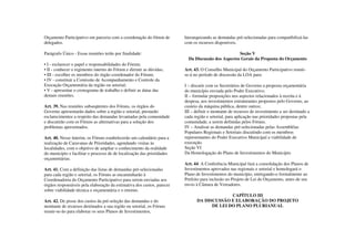 Orçamento Participativo em parceria com a coordenação do fórum de       hierarquizando as demandas pré-selecionadas para compatibilizá-las
delegados.                                                              com os recursos disponíveis.

Parágrafo Único - Essas reuniões terão por finalidade:                                             Seção V
                                                                          Da Discussão dos Aspectos Gerais da Proposta do Orçamento
• I - esclarecer o papel e responsabilidades do Fórum;
• II - conhecer o regimento interno do Fórum e dirimir as dúvidas;      Art. 43. O Conselho Municipal do Orçamento Participativo reunir-
• III - escolher os membros do órgão coordenador do Fórum;              se-á no período de discussão da LOA para:
• IV - constituir a Comissão de Acompanhamento e Controle da
Execução Orçamentária da região ou setorial;                            I – discutir com os Secretários de Governo a proposta orçamentária
• V - apresentar o cronograma de trabalho e definir as datas das        do município enviada pelo Poder Executivo;
demais reuniões.                                                        II – formular proposições nos aspectos relacionados à receita e à
                                                                        despesa, aos investimentos estruturantes propostos pelo Governo, ao
Art. 39. Nas reuniões subseqüentes dos Fóruns, os órgãos do             custeio da máquina pública, dentre outros;
Governo apresentarão dados sobre a região e setorial, prestarão         III – definir o montante de recursos de investimento a ser destinado a
esclarecimentos a respeito das demandas levantadas pela comunidade      cada região e setorial, para aplicação nas prioridades propostas pela
e discutirão com os Fóruns as alternativas para a solução dos           comunidade, a serem definidas pelos Fóruns.
problemas apresentados.                                                 IV – Analisar as demandas pré-selecionadas pelas Assembléias
                                                                        Populares Regionais e Setoriais discutindo com os membros
Art. 40. Nesse ínterim, os Fóruns estabelecerão um calendário para a    representantes do Poder Executivo Municipal a viabilidade de
realização de Caravanas de Prioridades, agendando visitas às            execução.
localidades, com o objetivo de ampliar o conhecimento da realidade      Seção VI
do município e facilitar o processo de de localização das prioridades   Da Homologação do Plano de Investimentos do Município
orçamentárias.
                                                                        Art. 44. A Conferência Municipal fará a consolidação dos Planos de
Art. 41. Com a definição das listas de demandas pré-selecionadas        Investimentos aprovados nas regionais e setorial e homologará o
para cada região e setorial, os Fóruns as encaminharão à                Plano de Investimentos do município, entregando-o formalmente ao
Coordenadoria do Orçamento Participativo para serem enviadas aos        Prefeito para inclusão no Projeto de Lei do Orçamento, antes de seu
órgãos responsáveis pela elaboração da estimativa dos custos, parecer   envio à Câmara de Vereadores.
sobre viabilidade técnica e orçamentária e o retorno.
                                                                                            CAPÍTULO III
Art. 42. De posse dos custos da pré-seleção das demandas e do                 DA DISCUSSÃO E ELABORAÇÃO DO PROJETO
montante de recursos destinados a sua região ou setorial, os Fóruns                 DE LEI DO PLANO PLURIANUAL
reunir-se-ão para elaborar os seus Planos de Investimentos,
 