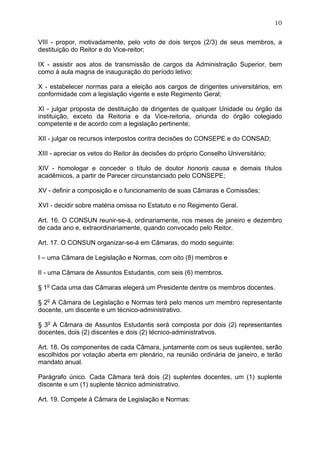 10


VIII - propor, motivadamente, pelo voto de dois terços (2/3) de seus membros, a
destituição do Reitor e do Vice-reitor;

IX - assistir aos atos de transmissão de cargos da Administração Superior, bem
como à aula magna de inauguração do período letivo;

X - estabelecer normas para a eleição aos cargos de dirigentes universitários, em
conformidade com a legislação vigente e este Regimento Geral;

XI - julgar proposta de destituição de dirigentes de qualquer Unidade ou órgão da
instituição, exceto da Reitoria e da Vice-reitoria, oriunda do órgão colegiado
competente e de acordo com a legislação pertinente;

XII - julgar os recursos interpostos contra decisões do CONSEPE e do CONSAD;

XIII - apreciar os vetos do Reitor às decisões do próprio Conselho Universitário;

XIV - homologar e conceder o título de doutor honoris causa e demais títulos
acadêmicos, a partir de Parecer circunstanciado pelo CONSEPE;

XV - definir a composição e o funcionamento de suas Câmaras e Comissões;

XVI - decidir sobre matéria omissa no Estatuto e no Regimento Geral.

Art. 16. O CONSUN reunir-se-á, ordinariamente, nos meses de janeiro e dezembro
de cada ano e, extraordinariamente, quando convocado pelo Reitor.

Art. 17. O CONSUN organizar-se-á em Câmaras, do modo seguinte:

I – uma Câmara de Legislação e Normas, com oito (8) membros e

II - uma Câmara de Assuntos Estudantis, com seis (6) membros.

§ 1o Cada uma das Câmaras elegerá um Presidente dentre os membros docentes.

§ 2o A Câmara de Legislação e Normas terá pelo menos um membro representante
docente, um discente e um técnico-administrativo.

§ 3o A Câmara de Assuntos Estudantis será composta por dois (2) representantes
docentes, dois (2) discentes e dois (2) técnico-administrativos.

Art. 18. Os componentes de cada Câmara, juntamente com os seus suplentes, serão
escolhidos por votação aberta em plenário, na reunião ordinária de janeiro, e terão
mandato anual.

Parágrafo único. Cada Câmara terá dois (2) suplentes docentes, um (1) suplente
discente e um (1) suplente técnico administrativo.

Art. 19. Compete à Câmara de Legislação e Normas:
 