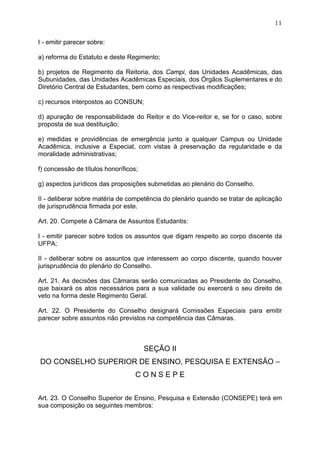 11


I - emitir parecer sobre:

a) reforma do Estatuto e deste Regimento;

b) projetos de Regimento da Reitoria, dos Campi, das Unidades Acadêmicas, das
Subunidades, das Unidades Acadêmicas Especiais, dos Órgãos Suplementares e do
Diretório Central de Estudantes, bem como as respectivas modificações;

c) recursos interpostos ao CONSUN;

d) apuração de responsabilidade do Reitor e do Vice-reitor e, se for o caso, sobre
proposta de sua destituição;

e) medidas e providências de emergência junto a qualquer Campus ou Unidade
Acadêmica, inclusive a Especial, com vistas à preservação da regularidade e da
moralidade administrativas;

f) concessão de títulos honoríficos;

g) aspectos jurídicos das proposições submetidas ao plenário do Conselho.

II - deliberar sobre matéria de competência do plenário quando se tratar de aplicação
de jurisprudência firmada por este.

Art. 20. Compete à Câmara de Assuntos Estudantis:

I - emitir parecer sobre todos os assuntos que digam respeito ao corpo discente da
UFPA;

II - deliberar sobre os assuntos que interessem ao corpo discente, quando houver
jurisprudência do plenário do Conselho.

Art. 21. As decisões das Câmaras serão comunicadas ao Presidente do Conselho,
que baixará os atos necessários para a sua validade ou exercerá o seu direito de
veto na forma deste Regimento Geral.

Art. 22. O Presidente do Conselho designará Comissões Especiais para emitir
parecer sobre assuntos não previstos na competência das Câmaras.



                                       SEÇÃO II
DO CONSELHO SUPERIOR DE ENSINO, PESQUISA E EXTENSÃO –
                                   CONSEPE


Art. 23. O Conselho Superior de Ensino, Pesquisa e Extensão (CONSEPE) terá em
sua composição os seguintes membros:
 