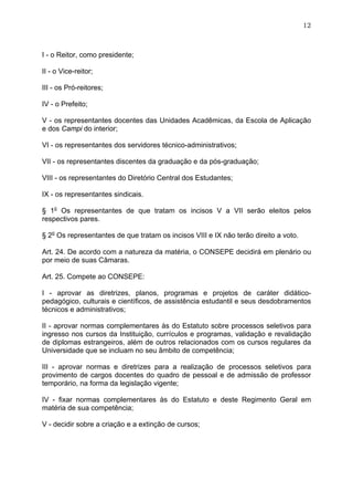 12



I - o Reitor, como presidente;

II - o Vice-reitor;

III - os Pró-reitores;

IV - o Prefeito;

V - os representantes docentes das Unidades Acadêmicas, da Escola de Aplicação
e dos Campi do interior;

VI - os representantes dos servidores técnico-administrativos;

VII - os representantes discentes da graduação e da pós-graduação;

VIII - os representantes do Diretório Central dos Estudantes;

IX - os representantes sindicais.

§ 1o Os representantes de que tratam os incisos V a VII serão eleitos pelos
respectivos pares.

§ 2o Os representantes de que tratam os incisos VIII e IX não terão direito a voto.

Art. 24. De acordo com a natureza da matéria, o CONSEPE decidirá em plenário ou
por meio de suas Câmaras.

Art. 25. Compete ao CONSEPE:

I - aprovar as diretrizes, planos, programas e projetos de caráter didático-
pedagógico, culturais e científicos, de assistência estudantil e seus desdobramentos
técnicos e administrativos;

II - aprovar normas complementares às do Estatuto sobre processos seletivos para
ingresso nos cursos da Instituição, currículos e programas, validação e revalidação
de diplomas estrangeiros, além de outros relacionados com os cursos regulares da
Universidade que se incluam no seu âmbito de competência;

III - aprovar normas e diretrizes para a realização de processos seletivos para
provimento de cargos docentes do quadro de pessoal e de admissão de professor
temporário, na forma da legislação vigente;

IV - fixar normas complementares às do Estatuto e deste Regimento Geral em
matéria de sua competência;

V - decidir sobre a criação e a extinção de cursos;
 