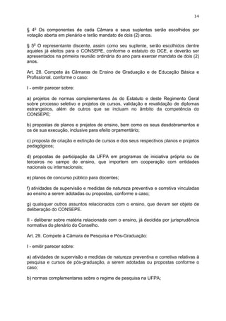 14


§ 4o Os componentes de cada Câmara e seus suplentes serão escolhidos por
votação aberta em plenário e terão mandato de dois (2) anos.

§ 5o O representante discente, assim como seu suplente, serão escolhidos dentre
aqueles já eleitos para o CONSEPE, conforme o estatuto do DCE, e deverão ser
apresentados na primeira reunião ordinária do ano para exercer mandato de dois (2)
anos.

Art. 28. Compete às Câmaras de Ensino de Graduação e de Educação Básica e
Profissional, conforme o caso:

I - emitir parecer sobre:

a) projetos de normas complementares às do Estatuto e deste Regimento Geral
sobre processo seletivo e projetos de cursos, validação e revalidação de diplomas
estrangeiros, além de outros que se incluam no âmbito da competência do
CONSEPE;

b) propostas de planos e projetos de ensino, bem como os seus desdobramentos e
os de sua execução, inclusive para efeito orçamentário;

c) proposta de criação e extinção de cursos e dos seus respectivos planos e projetos
pedagógicos;

d) propostas de participação da UFPA em programas de iniciativa própria ou de
terceiros no campo do ensino, que importem em cooperação com entidades
nacionais ou internacionais;

e) planos de concurso público para docentes;

f) atividades de supervisão e medidas de natureza preventiva e corretiva vinculadas
ao ensino a serem adotadas ou propostas, conforme o caso;

g) quaisquer outros assuntos relacionados com o ensino, que devam ser objeto de
deliberação do CONSEPE.

II - deliberar sobre matéria relacionada com o ensino, já decidida por jurisprudência
normativa do plenário do Conselho.

Art. 29. Compete à Câmara de Pesquisa e Pós-Graduação:

I - emitir parecer sobre:

a) atividades de supervisão e medidas de natureza preventiva e corretiva relativas à
pesquisa e cursos de pós-graduação, a serem adotadas ou propostas conforme o
caso;

b) normas complementares sobre o regime de pesquisa na UFPA;
 