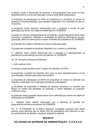 15


c) planos anuais e plurianuais de pesquisa e pós-graduação, bem como os seus
desdobramentos e os de sua execução, inclusive para efeito orçamentário;

d) propostas de participação da UFPA em programas ou convênios no campo da
pesquisa e da pós-graduação, que importem cooperação com entidades do país ou
do exterior;

e) quaisquer outros assuntos relacionados com a pesquisa e cursos de pós-
graduação que devam ser objeto de deliberação do CONSEPE;

f) projeto de normas complementares às do Estatuto e deste Regimento Geral sobre
currículos e programas, validação e revalidação de diplomas estrangeiros de pós-
graduação, além de outros que se incluam no âmbito da competência do CONSEPE;

g) propostas de criação e extinção de cursos de pós-graduação;

h) programas e projetos de pesquisa integrados com o ensino e a extensão.

II - deliberar sobre matéria relacionada com a pesquisa e a pós-graduação, já
decidida por jurisprudência normativa do plenário do CONSEPE.

Art. 30. Compete à Câmara de Extensão:

I - emitir parecer sobre:

a) normas complementares sobre o regime de extensão na UFPA;

b) programas e projetos de extensão, bem como os seus desdobramentos e os de
sua execução, inclusive para efeito orçamentário;

c) propostas de participação da UFPA em programas no campo da extensão que
importem cooperação com instituições brasileiras e estrangeiras,

d) atividades de supervisão e medidas de natureza preventiva ou corretiva que
fiquem no âmbito das atividades de extensão, a serem adotadas ou propostas
conforme o caso;

e) quaisquer outros assuntos relacionados com a extensão que devam ser objeto de
deliberação do CONSEPE.

II - deliberar sobre matéria relacionada com a extensão, já decidida por
jurisprudência normativa do plenário do CONSEPE.

Art. 31. O Presidente do Conselho designará comissões especiais para emitir
parecer sobre assuntos que se situem fora da competência das Câmaras ou que,
por entendimento do plenário, requeiram tratamento especial.

                                   SEÇÃO III
   DO CONSELHO SUPERIOR DE ADMINISTRAÇÃO - C O N S A D
 