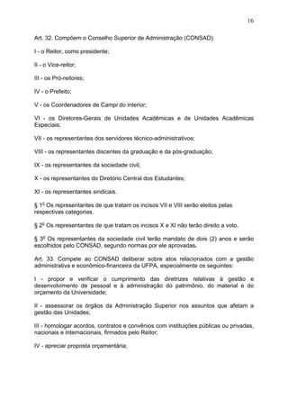 16


Art. 32. Compõem o Conselho Superior de Administração (CONSAD):

I - o Reitor, como presidente;

II - o Vice-reitor;

III - os Pró-reitores;

IV - o Prefeito;

V - os Coordenadores de Campi do interior;

VI - os Diretores-Gerais de Unidades Acadêmicas e de Unidades Acadêmicas
Especiais;

VII - os representantes dos servidores técnico-administrativos;

VIII - os representantes discentes da graduação e da pós-graduação;

IX - os representantes da sociedade civil;

X - os representantes do Diretório Central dos Estudantes;

XI - os representantes sindicais.

§ 1o Os representantes de que tratam os incisos VII e VIII serão eleitos pelas
respectivas categorias.

§ 2o Os representantes de que tratam os incisos X e XI não terão direito a voto.

§ 3o Os representantes da sociedade civil terão mandato de dois (2) anos e serão
escolhidos pelo CONSAD, segundo normas por ele aprovadas.

Art. 33. Compete ao CONSAD deliberar sobre atos relacionados com a gestão
administrativa e econômico-financeira da UFPA, especialmente os seguintes:

I - propor e verificar o cumprimento das diretrizes relativas à gestão e
desenvolvimento de pessoal e à administração do patrimônio, do material e do
orçamento da Universidade;

II - assessorar os órgãos da Administração Superior nos assuntos que afetam a
gestão das Unidades;

III - homologar acordos, contratos e convênios com instituições públicas ou privadas,
nacionais e internacionais, firmados pelo Reitor;

IV - apreciar proposta orçamentária;
 