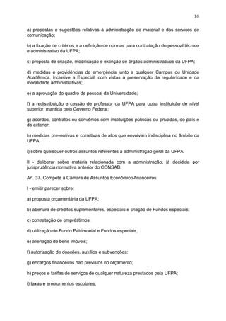 18


a) propostas e sugestões relativas à administração de material e dos serviços de
comunicação;

b) a fixação de critérios e a definição de normas para contratação do pessoal técnico
e administrativo da UFPA;

c) proposta de criação, modificação e extinção de órgãos administrativos da UFPA;

d) medidas e providências de emergência junto a qualquer Campus ou Unidade
Acadêmica, inclusive a Especial, com vistas à preservação da regularidade e da
moralidade administrativas;

e) a aprovação do quadro de pessoal da Universidade;

f) a redistribuição e cessão de professor da UFPA para outra instituição de nível
superior, mantida pelo Governo Federal;

g) acordos, contratos ou convênios com instituições públicas ou privadas, do país e
do exterior;

h) medidas preventivas e corretivas de atos que envolvam indisciplina no âmbito da
UFPA;

i) sobre quaisquer outros assuntos referentes à administração geral da UFPA.

II - deliberar sobre matéria relacionada com a administração, já decidida por
jurisprudência normativa anterior do CONSAD.

Art. 37. Compete à Câmara de Assuntos Econômico-financeiros:

I - emitir parecer sobre:

a) proposta orçamentária da UFPA;

b) abertura de créditos suplementares, especiais e criação de Fundos especiais;

c) contratação de empréstimos;

d) utilização do Fundo Patrimonial e Fundos especiais;

e) alienação de bens imóveis;

f) autorização de doações, auxílios e subvenções;

g) encargos financeiros não previstos no orçamento;

h) preços e tarifas de serviços de qualquer natureza prestados pela UFPA;

i) taxas e emolumentos escolares;
 