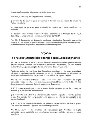 19


j) recursos financeiros referentes à criação de cursos;

k) aceitação de doações e legados não onerosos;

l) provimento de recursos para programas de treinamento ou bolsas de estudo no
País e no exterior;

m) provimento de recursos para admissão de pessoal em regime gratificado de
trabalho.

II - deliberar sobre matéria relacionada com a economia e as finanças da UFPA, já
decidida por jurisprudência normativa anterior do CONSAD.

Art. 38. O Presidente do Conselho designará Comissões Especiais para emitir
parecer sobre assuntos que se situem fora da competência das Câmaras ou que,
por entendimento do plenário, requeiram tratamento especial.



                                     SEÇÃO IV

DO FUNCIONAMENTO DOS ÓRGÃOS COLEGIADOS SUPERIORES

Art. 39. Os Conselhos superiores reunir-se-ão ordinariamente nos prazos e datas
expressamente previstos em calendário elaborado anualmente, ou em caráter
extraordinário, cuja convocação dar-se-á na forma deste Regimento.

Parágrafo único. As reuniões dos Conselhos superiores e de suas respectivas
câmaras e comissões serão realizadas dentro do horário normal de atividades da
Instituição, salvo motivo de força maior, com anuência do órgão colegiado.

Art. 40. As reuniões ordinárias serão convocadas pelo Presidente do órgão
colegiado ou seu substituto, em exercício, com antecedência mínima de três (3) dias
úteis, excetuados os casos determinados neste Regimento.

§ 1o A convocação deverá conter a ordem do dia completa ou, se for o caso, os
motivos que provocaram a convocação.

§ 2o Somente será admitida a ulterior inclusão de item na pauta de reunião quando
o seu fato gerador for comprovadamente posterior ao ato de convocação e de
caráter inadiável.

§ 3o O prazo de convocação poderá ser reduzido para o mínimo de vinte e quatro
(24) horas em casos de urgência, devidamente justificada.

Art. 41. As reuniões extraordinárias serão convocadas pelo Presidente do órgão
colegiado ou seu substituto, em exercício, ou ainda por metade mais um dos seus
membros.
 