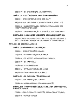 2



      SEÇÃO IV – DA ORGANIZAÇÃO ADMINISTRATIVA

    CAPÍTULO II – DOS ÓRGÃOS DE DIREÇÃO INTERMEDIÁRIA

      SEÇÃO I - DAS COORDENADORIAS DOS CAMPI

      SEÇÃO II - DAS DIRETORIAS DOS INSTITUTOS E DOS NÚCLEOS

      SEÇÃO III - DAS DIRETORIAS DA ESCOLA DE APLICAÇÃO E DOS
      HOSPITAIS UNIVERSITÁRIOS

      SEÇÃO IV - DA ADMINISTRAÇÃO DOS ÓRGÃOS SUPLEMENTARES

    CAPÍTULO III – DOS ÓRGÃOS DE DIREÇÃO DE PRIMEIRA INSTÂNCIA

      SEÇÃO ÚNICA – DAS DIRETORIAS DAS FACULDADES E ESCOLAS E
      DAS COORDENADORIAS DE PROGRAMAS DE PÓS-GRADUAÇÃO

TÍTULO III - DO REGIME ACADÊMICO

    CAPÍTULO I - DO ENSINO DA GRADUAÇÃO

      SEÇÃO I - DAS DISPOSIÇÕES COMUNS

      SEÇÃO II – DA COORDENAÇÃO ACADÊMICA

      SEÇÃO III – DO ACESSO AOS CURSOS SUPERIORES

      SEÇÃO IV – DA MATRÍCULA

      SEÇÃO V – DOS CURRÍCULOS

      SEÇÃO VI - DA TRANSFERÊNCIA DO ALUNO

      SEÇÃO VII – DO CALENDÁRIO ACADÊMICO

    CAPÍTULO II – DO ENSINO DA PÓS-GRADUAÇÃO

      SEÇÃO I – DAS DISPOSIÇÕES COMUNS

      SEÇÃO II – DOS PROGRAMAS DE PÓS-GRADUAÇÃO

    CAPÍTULO III – DOS CURSOS DE EDUCAÇÃO BÁSICA E PROFISSIONAL
    E OUTROS CURSOS

      SEÇÃO I – DOS CURSOS DE EDUCAÇÃO BÁSICA E PROFISSIONAL

      SEÇÃO II – OUTROS CURSOS
 