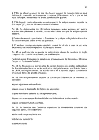 21


§ 1o Se, ao atingir a ordem do dia, não houver quorum de metade mais um para
deliberação, a reunião será suspensa por quinze (15) minutos, após o que se fará
nova contagem, deliberando-se, então, com qualquer quorum.

§ 2o O disposto neste artigo não se aplica quando for exigido quorum especial de
dois terços (2/3) do total de membros dos Conselhos.

Art. 46. As deliberações dos Conselhos superiores serão tomadas por maioria
absoluta dos presentes à reunião, exceto nos casos em que for exigido quorum
especial.

§ lo Além de seu voto quantitativo, o Presidente de qualquer colegiado terá também,
no caso de empate, direito a voto de qualidade.

§ 2o Nenhum membro de órgão colegiado poderá ter direito a mais de um voto,
excetuando-se a hipótese prevista no parágrafo anterior.

Art. 47. A ausência total ou parcial de determinada classe de membros do órgão
colegiado não constitui impedimento para deliberação.

Parágrafo único. O disposto no caput deste artigo aplica-se às Comissões, Câmaras,
Grupos ou Equipes de Trabalho.

Art. 48. As Resoluções e demais atos de caráter decisório dos órgãos deliberativos
da Administração Superior serão publicados, obrigatoriamente, em Boletim Interno
da UFPA, nos órgãos oficiais, de acordo com a lei e, quando julgado conveniente,
em jornais diários de grande circulação.

Art. 49. Será exigido quorum especial de dois terços (2/3) do total de membros do
colegiado:

a) para rejeição de veto do Reitor;

b) para propor a destituição do Reitor e do Vice-reitor;

c) para modificar o Estatuto ou o Regimento Geral;

d) para conceder agregação de estabelecimento isolado de ensino superior;

e) para conceder títulos honoríficos.

Art. 50. As reuniões dos Conselhos superiores da Universidade constarão das
seguintes partes, ordenadamente:

a) discussão e aprovação de ata;

b) leitura de expediente;

c) comunicações;
 