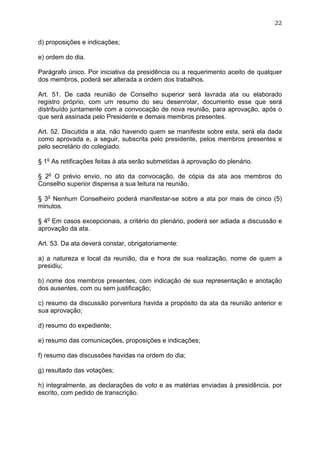 22


d) proposições e indicações;

e) ordem do dia.

Parágrafo único. Por iniciativa da presidência ou a requerimento aceito de qualquer
dos membros, poderá ser alterada a ordem dos trabalhos.

Art. 51. De cada reunião de Conselho superior será lavrada ata ou elaborado
registro próprio, com um resumo do seu desenrolar, documento esse que será
distribuído juntamente com a convocação de nova reunião, para aprovação, após o
que será assinada pelo Presidente e demais membros presentes.

Art. 52. Discutida a ata, não havendo quem se manifeste sobre esta, será ela dada
como aprovada e, a seguir, subscrita pelo presidente, pelos membros presentes e
pelo secretário do colegiado.

§ 1o As retificações feitas à ata serão submetidas à aprovação do plenário.

§ 2o O prévio envio, no ato da convocação, de cópia da ata aos membros do
Conselho superior dispensa a sua leitura na reunião.

§ 3o Nenhum Conselheiro poderá manifestar-se sobre a ata por mais de cinco (5)
minutos.

§ 4o Em casos excepcionais, a critério do plenário, poderá ser adiada a discussão e
aprovação da ata.

Art. 53. Da ata deverá constar, obrigatoriamente:

a) a natureza e local da reunião, dia e hora de sua realização, nome de quem a
presidiu;

b) nome dos membros presentes, com indicação de sua representação e anotação
dos ausentes, com ou sem justificação;

c) resumo da discussão porventura havida a propósito da ata da reunião anterior e
sua aprovação;

d) resumo do expediente;

e) resumo das comunicações, proposições e indicações;

f) resumo das discussões havidas na ordem do dia;

g) resultado das votações;

h) integralmente, as declarações de voto e as matérias enviadas à presidência, por
escrito, com pedido de transcrição.
 