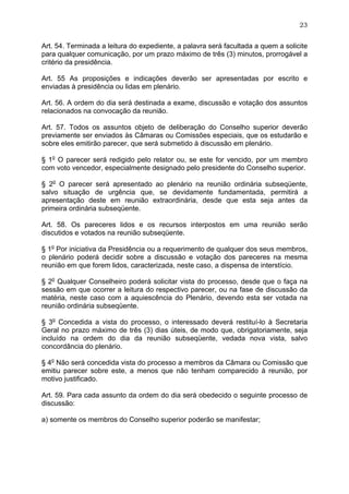 23


Art. 54. Terminada a leitura do expediente, a palavra será facultada a quem a solicite
para qualquer comunicação, por um prazo máximo de três (3) minutos, prorrogável a
critério da presidência.

Art. 55 As proposições e indicações deverão ser apresentadas por escrito e
enviadas à presidência ou lidas em plenário.

Art. 56. A ordem do dia será destinada a exame, discussão e votação dos assuntos
relacionados na convocação da reunião.

Art. 57. Todos os assuntos objeto de deliberação do Conselho superior deverão
previamente ser enviados às Câmaras ou Comissões especiais, que os estudarão e
sobre eles emitirão parecer, que será submetido à discussão em plenário.

§ 1o O parecer será redigido pelo relator ou, se este for vencido, por um membro
com voto vencedor, especialmente designado pelo presidente do Conselho superior.

§ 2o O parecer será apresentado ao plenário na reunião ordinária subseqüente,
salvo situação de urgência que, se devidamente fundamentada, permitirá a
apresentação deste em reunião extraordinária, desde que esta seja antes da
primeira ordinária subseqüente.

Art. 58. Os pareceres lidos e os recursos interpostos em uma reunião serão
discutidos e votados na reunião subseqüente.

§ 1o Por iniciativa da Presidência ou a requerimento de qualquer dos seus membros,
o plenário poderá decidir sobre a discussão e votação dos pareceres na mesma
reunião em que forem lidos, caracterizada, neste caso, a dispensa de interstício.

§ 2o Qualquer Conselheiro poderá solicitar vista do processo, desde que o faça na
sessão em que ocorrer a leitura do respectivo parecer, ou na fase de discussão da
matéria, neste caso com a aquiescência do Plenário, devendo esta ser votada na
reunião ordinária subseqüente.

§ 3o Concedida a vista do processo, o interessado deverá restituí-lo à Secretaria
Geral no prazo máximo de três (3) dias úteis, de modo que, obrigatoriamente, seja
incluído na ordem do dia da reunião subseqüente, vedada nova vista, salvo
concordância do plenário.

§ 4o Não será concedida vista do processo a membros da Câmara ou Comissão que
emitiu parecer sobre este, a menos que não tenham comparecido à reunião, por
motivo justificado.

Art. 59. Para cada assunto da ordem do dia será obedecido o seguinte processo de
discussão:

a) somente os membros do Conselho superior poderão se manifestar;
 
