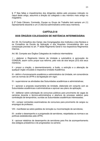 25


§ 1o Nas faltas e impedimentos dos dirigentes eleitos pelo processo indicado no
caput deste artigo, assumirá a direção do colegiado o seu membro mais antigo no
magistério.

§ 2o Cada Câmara, Comissão, Equipe ou Grupo de Trabalho terá sempre um (1)
representante discente e um (1) técnico-administrativo entre seus membros.


                                 CAPÍTULO III
   DOS ÓRGÃOS COLEGIADOS DE INSTÂNCIA INTERMEDIÁRIA

Art. 65. Os Conselhos dos Campi, das Congregações dos Institutos e dos Núcleos e
os Conselhos da Escola de Aplicação e dos Hospitais Universitários têm sua
composição prevista no art. 7o deste Regimento Geral e nos respectivos Regimentos
Internos.

Art. 66. Compete aos Órgãos Colegiados de instância intermediária:

I - elaborar o Regimento Interno da Unidade e submetê-lo à aprovação do
CONSUN, assim como propor sua reforma, pelo voto de dois terços (2/3) dos seus
membros;

II - propor a criação, o desmembramento, a fusão, a extinção e a alteração de
qualquer órgão vinculado à respectiva Unidade Acadêmica;

III - definir o funcionamento acadêmico e administrativo da Unidade, em consonância
com as normas da UFPA e da legislação em vigor;

IV - supervisionar as atividades das Subunidades acadêmicas e administrativas;

V - apreciar a proposta orçamentária da Unidade, elaborada em conjunto com as
Subunidades acadêmicas e administrativas e aprovar seu plano de aplicação;

VI - deliberar sobre solicitação de concursos públicos para provimento de vagas às
carreiras docente e técnico-administrativa e abertura de processo seletivo para
contratação de temporários, ouvidas as Subunidades acadêmicas interessadas;

VII - compor comissões examinadoras de concursos para provimento de cargos ou
empregos de professor;

VIII - manifestar-se sobre pedidos de remoção ou movimentação de servidores;

IX - avaliar o desempenho e a progressão de servidores, respeitadas as normas e as
políticas estabelecidas pela UFPA;

X - aprovar relatórios de desempenho de servidores para fins de acompanhamento
dos estágios probatórios e de progressões na carreira;
 