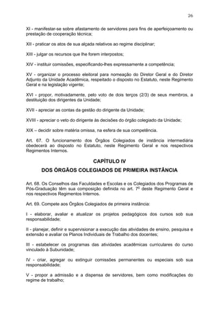 26


XI - manifestar-se sobre afastamento de servidores para fins de aperfeiçoamento ou
prestação de cooperação técnica;

XII - praticar os atos de sua alçada relativos ao regime disciplinar;

XIII - julgar os recursos que lhe forem interpostos;

XIV - instituir comissões, especificando-lhes expressamente a competência;

XV - organizar o processo eleitoral para nomeação do Diretor Geral e do Diretor
Adjunto da Unidade Acadêmica, respeitado o disposto no Estatuto, neste Regimento
Geral e na legislação vigente;

XVI - propor, motivadamente, pelo voto de dois terços (2/3) de seus membros, a
destituição dos dirigentes da Unidade;

XVII - apreciar as contas da gestão do dirigente da Unidade;

XVIII - apreciar o veto do dirigente às decisões do órgão colegiado da Unidade;

XIX – decidir sobre matéria omissa, na esfera de sua competência.

Art. 67. O funcionamento dos Órgãos Colegiados de instância intermediária
obedecerá ao disposto no Estatuto, neste Regimento Geral e nos respectivos
Regimentos Internos.

                                   CAPÍTULO IV
        DOS ÓRGÃOS COLEGIADOS DE PRIMEIRA INSTÂNCIA

Art. 68. Os Conselhos das Faculdades e Escolas e os Colegiados dos Programas de
Pós-Graduação têm sua composição definida no art. 7o deste Regimento Geral e
nos respectivos Regimentos Internos.

Art. 69. Compete aos Órgãos Colegiados de primeira instância:

I - elaborar, avaliar e atualizar os projetos pedagógicos dos cursos sob sua
responsabilidade;

II - planejar, definir e supervisionar a execução das atividades de ensino, pesquisa e
extensão e avaliar os Planos Individuais de Trabalho dos docentes;

III - estabelecer os programas das atividades acadêmicas curriculares do curso
vinculado à Subunidade;

IV - criar, agregar ou extinguir comissões permanentes ou especiais sob sua
responsabilidade;

V - propor a admissão e a dispensa de servidores, bem como modificações do
regime de trabalho;
 