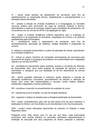 27



VI - opinar sobre pedidos de afastamento de servidores para fins de
aperfeiçoamento ou cooperação técnica, estabelecendo o acompanhamento e a
avaliação dessas atividades;

VII - solicitar à direção da Unidade Acadêmica e à Congregação ou Conselho
concurso público para provimento de vaga às carreiras docente e técnico-
administrativa e abertura de processo seletivo para contratação de temporários, em
consonância com as normas da UFPA e da legislação em vigor;

VIII - propor à Unidade Acadêmica critérios específicos para a avaliação do
desempenho e da progressão de servidores, respeitadas as normas e as políticas
estabelecidas pela Universidade;
IX - manifestar-se sobre o desempenho de servidores, para fins de
acompanhamento, aprovação de relatórios, estágio probatório e progressão na
carreira;

X - elaborar a proposta orçamentária e o plano de aplicação de verbas, submetendo-
os à Unidade Acadêmica;

XI - indicar ou propor membros de comissões examinadoras de concursos para
provimento de cargos ou empregos de professor, em conformidade com a legislação
vigente e as normas da UFPA;

XII - manifestar-se previamente sobre contratos, acordos e convênios de interesse
da Subunidade, bem como sobre projetos de prestação de serviços a serem
executados, e assegurar que sua realização se dê em observância às normas
pertinentes;

XIII - decidir questões referentes à matrícula, opção, dispensa e inclusão de
atividades acadêmicas curriculares, aproveitamento de estudos e obtenção de
títulos, bem como das representações e recursos contra matéria didática,
obedecidas a legislação e normas pertinentes;

XIV - coordenar e executar os procedimentos de avaliação do curso;

XV - representar junto à Unidade, no caso de infração disciplinar;

XVI - organizar e realizar as eleições para a direção/coordenação da Subunidade;

XVII - propor, motivadamente, pelo voto de dois terços (2/3) de seus membros, a
destituição do Diretor e do Vice-Diretor ou do Coordenador e do Vice-Coordenador;

XVIII - cumprir outras atribuições decorrentes do prescrito no Estatuto e neste
Regimento Geral.

Parágrafo único. Pelo menos uma (1) vez por ano letivo, cada Subunidade
promoverá uma reunião plenária ou seminário destinados especificamente à
avaliação da execução dos seus programas de ensino, pesquisa e extensão,
 