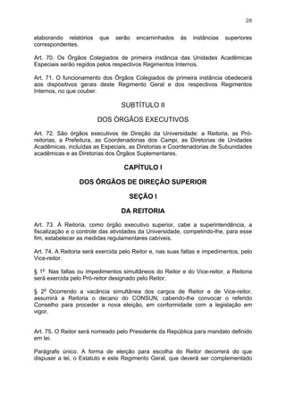 28


elaborando relatórios    que   serão   encaminhados      às   instâncias   superiores
correspondentes.

Art. 70. Os Órgãos Colegiados de primeira instância das Unidades Acadêmicas
Especiais serão regidos pelos respectivos Regimentos Internos.

Art. 71. O funcionamento dos Órgãos Colegiados de primeira instância obedecerá
aos dispositivos gerais deste Regimento Geral e dos respectivos Regimentos
Internos, no que couber.

                                  SUBTÍTULO II

                        DOS ÓRGÃOS EXECUTIVOS

Art. 72. São órgãos executivos de Direção da Universidade: a Reitoria, as Pró-
reitorias, a Prefeitura, as Coordenadorias dos Campi, as Diretorias de Unidades
Acadêmicas, incluídas as Especiais, as Diretorias e Coordenadorias de Subunidades
acadêmicas e as Diretorias dos Órgãos Suplementares.

                                   CAPÍTULO I

                 DOS ÓRGÃOS DE DIREÇÃO SUPERIOR

                                     SEÇÃO I

                                 DA REITORIA

Art. 73. À Reitoria, como órgão executivo superior, cabe a superintendência, a
fiscalização e o controle das atividades da Universidade, competindo-lhe, para esse
fim, estabelecer as medidas regulamentares cabíveis.

Art. 74. A Reitoria será exercida pelo Reitor e, nas suas faltas e impedimentos, pelo
Vice-reitor.

§ 1o Nas faltas ou impedimentos simultâneos do Reitor e do Vice-reitor, a Reitoria
será exercida pelo Pró-reitor designado pelo Reitor.

§ 2o Ocorrendo a vacância simultânea dos cargos de Reitor e de Vice-reitor,
assumirá a Reitoria o decano do CONSUN, cabendo-lhe convocar o referido
Conselho para proceder a nova eleição, em conformidade com a legislação em
vigor.


Art. 75. O Reitor será nomeado pelo Presidente da República para mandato definido
em lei.

Parágrafo único. A forma de eleição para escolha do Reitor decorrerá do que
dispuser a lei, o Estatuto e este Regimento Geral, que deverá ser complementado
 