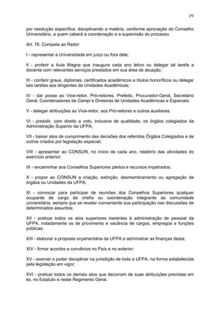 29


por resolução específica, disciplinando a matéria, conforme aprovação do Conselho
Universitário, a quem caberá a coordenação e a supervisão do processo.

Art. 76. Compete ao Reitor:

I - representar a Universidade em juízo ou fora dele;

II - proferir a Aula Magna que inaugura cada ano letivo ou delegar tal tarefa a
docente com relevantes serviços prestados em sua área de atuação;

III - conferir graus, diplomas, certificados acadêmicos e títulos honoríficos ou delegar
tais tarefas aos dirigentes de Unidades Acadêmicas;

IV - dar posse ao Vice-reitor, Pró-reitores, Prefeito, Procurador-Geral, Secretário
Geral, Coordenadores de Campi e Diretores de Unidades Acadêmicas e Especiais;

V - delegar atribuições ao Vice-reitor, aos Pró-reitores e outros auxiliares;

VI - presidir, com direito a voto, inclusive de qualidade, os órgãos colegiados da
Administração Superior da UFPA;

VII - baixar atos de cumprimento das decisões dos referidos Órgãos Colegiados e de
outros criados por legislação especial;

VIII - apresentar ao CONSUN, no início de cada ano, relatório das atividades do
exercício anterior;

IX - encaminhar aos Conselhos Superiores pleitos e recursos impetrados;

X - propor ao CONSUN a criação, extinção, desmembramento ou agregação de
órgãos ou Unidades da UFPA;

XI - convocar para participar de reuniões dos Conselhos Superiores qualquer
ocupante de cargo de chefia ou coordenação integrante da comunidade
universitária, sempre que se revelar conveniente sua participação nas discussões de
determinados assuntos;

XII - praticar todos os atos superiores inerentes à administração de pessoal da
UFPA, notadamente os de provimento e vacância de cargos, empregos e funções
públicas;

XIII - elaborar a proposta orçamentária da UFPA e administrar as finanças desta;

XIV - firmar acordos e convênios no País e no exterior;

XV - exercer o poder disciplinar na jurisdição de toda a UFPA, na forma estabelecida
pela legislação em vigor;

XVI - praticar todos os demais atos que decorram de suas atribuições previstas em
lei, no Estatuto e neste Regimento Geral.
 