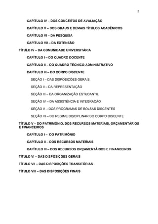 3


    CAPÍTULO IV – DOS CONCEITOS DE AVALIAÇÃO

    CAPÍTULO V – DOS GRAUS E DEMAIS TÍTULOS ACADÊMICOS

    CAPÍTULO VI – DA PESQUISA

    CAPÍTULO VII – DA EXTENSÃO

TÍTULO IV – DA COMUNIDADE UNIVERSITÁRIA

    CAPÍTULO I – DO QUADRO DOCENTE

    CAPÍTULO II – DO QUADRO TÉCNICO-ADMINISTRATIVO

    CAPÍTULO III – DO CORPO DISCENTE

       SEÇÃO I – DAS DISPOSIÇÕES GERAIS

       SEÇÃO II – DA REPRESENTAÇÃO

       SEÇÃO III – DA ORGANIZAÇÃO ESTUDANTIL

       SEÇÃO IV – DA ASSISTÊNCIA E INTEGRAÇÃO

       SEÇÃO V – DOS PROGRAMAS DE BOLSAS DISCENTES

       SEÇÃO VI – DO REGIME DISCIPLINAR DO CORPO DISCENTE

TÍTULO V – DO PATRIMÔNIO, DOS RECURSOS MATERIAIS, ORÇAMENTÁRIOS
E FINANCEIROS

    CAPÍTULO I – DO PATRIMÔNIO

    CAPÍTULO II – DOS RECURSOS MATERIAIS

    CAPÍTULO III – DOS RECURSOS ORÇAMENTÁRIOS E FINANCEIROS

TÍTULO VI – DAS DISPOSIÇÕES GERAIS

TÍTULO VII – DAS DISPOSIÇÕES TRANSITÓRIAS

TÍTULO VIII – DAS DISPOSIÇÕES FINAIS
 