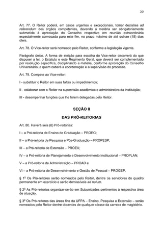 30



Art. 77. O Reitor poderá, em casos urgentes e excepcionais, tomar decisões ad
referendum dos órgãos competentes, devendo a matéria ser obrigatoriamente
submetida à apreciação do Conselho respectivo em reunião extraordinária
especialmente convocada para este fim, no prazo máximo de até quinze (15) dias
úteis.

Art. 78. O Vice-reitor será nomeado pelo Reitor, conforme a legislação vigente.

Parágrafo único. A forma de eleição para escolha do Vice-reitor decorrerá do que
dispuser a lei, o Estatuto e este Regimento Geral, que deverá ser complementado
por resolução específica, disciplinando a matéria, conforme aprovação do Conselho
Universitário, a quem caberá a coordenação e a supervisão do processo.

Art. 79. Compete ao Vice-reitor:

I - substituir o Reitor em suas faltas ou impedimentos;

II - colaborar com o Reitor na supervisão acadêmica e administrativa da instituição;

III - desempenhar funções que lhe forem delegadas pelo Reitor.


                                          SEÇÃO II

                              DAS PRÓ-REITORIAS

Art. 80. Haverá seis (6) Pró-reitorias:

I – a Pró-reitoria de Ensino de Graduação – PROEG;

II – a Pró-reitoria de Pesquisa e Pós-Graduação – PROPESP;

III – a Pró-reitoria de Extensão – PROEX;

IV – a Pró-reitoria de Planejamento e Desenvolvimento Institucional – PROPLAN;

V – a Pró-reitoria de Administração – PROAD e

VI – a Pró-reitoria de Desenvolvimento e Gestão de Pessoal – PROGEP.

§ 1o Os Pró-reitores serão nomeados pelo Reitor, dentre os servidores do quadro
permanente em exercício e serão demissíveis ad nutum.

§ 2o As Pró-reitorias organizar-se-ão em Subunidades pertinentes à respectiva área
de atuação.

§ 3o Os Pró-reitores das áreas fins da UFPA – Ensino, Pesquisa e Extensão – serão
nomeados pelo Reitor dentre docentes de qualquer classe da carreira de magistério.
 