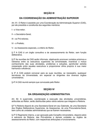 31


                                     SEÇÃO III

          DA COORDENAÇÃO DA ADMINISTRAÇÃO SUPERIOR

Art. 81. O Reitor é assistido por uma Coordenação da Administração Superior (CAS),
por ele presidida e constituída dos seguintes membros:

I - o Vice-reitor;

II - o Secretário-Geral;

III - os Pró-reitores;

IV - o Prefeito;

V - os Assessores especiais, a critério do Reitor.

§ lo A CAS é um órgão consultivo e de assessoramento do Reitor, sem função
deliberativa.

§ 2o As reuniões da CAS serão informais, objetivando promover contatos próximos e
rotineiros entre os executivos superiores da Universidade, incentivar o mútuo
conhecimento das suas atividades, problemas e soluções, aprofundar estreita
cooperação entre aqueles executivos e proporcionar clima propício à sua maior
harmonia e eficiência.

§ 3o A CAS poderá convocar para as suas reuniões, se necessário, quaisquer
servidores da Universidade, em especial os dirigentes dos diversos órgãos
universitários.

§ 4o A CAS reunirá sempre que convocada pelo Reitor.


                                     SEÇÃO IV

                     DA ORGANIZAÇÃO ADMINISTRATIVA

Art. 82. A supervisão, coordenação e execução das atividades universitárias,
atribuídas ao Reitor, serão distribuídas pelos vários setores que integram a Reitoria.

§1o A Reitoria disporá de uma Secretaria-Geral em seu Gabinete, de uma Secretaria
dos Órgãos Deliberativos Superiores, de Assessorias, de uma Procuradoria-Geral,
bem como de unidades administrativas que se fizerem necessárias.

§ 2o O Regimento Interno, a ser aprovado pelo Conselho Universitário, disporá sobre
a estrutura da Reitoria, das Pró-reitorias e demais unidades ou órgãos de
assessoramento do Reitor, com respectivas atribuições e funcionamento.
 