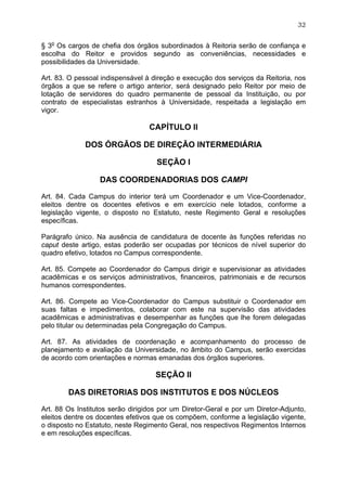 32


§ 3o Os cargos de chefia dos órgãos subordinados à Reitoria serão de confiança e
escolha do Reitor e providos segundo as conveniências, necessidades e
possibilidades da Universidade.

Art. 83. O pessoal indispensável à direção e execução dos serviços da Reitoria, nos
órgãos a que se refere o artigo anterior, será designado pelo Reitor por meio de
lotação de servidores do quadro permanente de pessoal da Instituição, ou por
contrato de especialistas estranhos à Universidade, respeitada a legislação em
vigor.

                                  CAPÍTULO II

             DOS ÓRGÃOS DE DIREÇÃO INTERMEDIÁRIA

                                    SEÇÃO I

                  DAS COORDENADORIAS DOS CAMPI

Art. 84. Cada Campus do interior terá um Coordenador e um Vice-Coordenador,
eleitos dentre os docentes efetivos e em exercício nele lotados, conforme a
legislação vigente, o disposto no Estatuto, neste Regimento Geral e resoluções
específicas.

Parágrafo único. Na ausência de candidatura de docente às funções referidas no
caput deste artigo, estas poderão ser ocupadas por técnicos de nível superior do
quadro efetivo, lotados no Campus correspondente.

Art. 85. Compete ao Coordenador do Campus dirigir e supervisionar as atividades
acadêmicas e os serviços administrativos, financeiros, patrimoniais e de recursos
humanos correspondentes.

Art. 86. Compete ao Vice-Coordenador do Campus substituir o Coordenador em
suas faltas e impedimentos, colaborar com este na supervisão das atividades
acadêmicas e administrativas e desempenhar as funções que lhe forem delegadas
pelo titular ou determinadas pela Congregação do Campus.

Art. 87. As atividades de coordenação e acompanhamento do processo de
planejamento e avaliação da Universidade, no âmbito do Campus, serão exercidas
de acordo com orientações e normas emanadas dos órgãos superiores.

                                    SEÇÃO II

        DAS DIRETORIAS DOS INSTITUTOS E DOS NÚCLEOS

Art. 88 Os Institutos serão dirigidos por um Diretor-Geral e por um Diretor-Adjunto,
eleitos dentre os docentes efetivos que os compõem, conforme a legislação vigente,
o disposto no Estatuto, neste Regimento Geral, nos respectivos Regimentos Internos
e em resoluções específicas.
 
