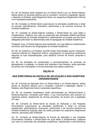 33


Art. 89. Os Núcleos serão dirigidos por um Diretor-Geral e por um Diretor-Adjunto,
eleitos dentre os docentes efetivos que os compõem, conforme a legislação vigente,
o disposto no Estatuto, neste Regimento Geral, nos respectivos Regimentos Internos
e em resoluções específicas.

Art. 90. Compete ao Diretor-Geral supervisionar as atividades acadêmicas e dirigir
os serviços administrativos, financeiros, patrimoniais e de recursos humanos da
Unidade Acadêmica.

Art. 91. Compete ao Diretor-Adjunto substituir o Diretor-Geral em suas faltas e
impedimentos, colaborar com este na supervisão das atividades didático-científicas
e administrativas da Unidade Acadêmica e desempenhar as funções que lhe forem
delegadas pelo titular ou determinadas pela Congregação da Unidade Acadêmica.

Parágrafo único. O Diretor-Adjunto será substituído, em suas faltas ou impedimentos
eventuais, pelo Decano da Congregação da Unidade Acadêmica.

Art. 92. Os Institutos e os Núcleos reunirão tantas Subunidades quanto necessário,
conforme definido em Regimento Interno, congregando os respectivos professores
segundo as suas especializações, para objetivos comuns de ensino, pesquisa e
extensão.

Art. 93. As atividades de coordenação e acompanhamento do processo de
planejamento e avaliação, no âmbito dos Institutos e dos Núcleos, serão exercidas
de acordo com orientações e normas emanadas dos órgãos superiores.

                                   SEÇÃO III

DAS DIRETORIAS DA ESCOLA DE APLICAÇÃO E DOS HOSPITAIS
                    UNIVERSITÁRIOS

Art. 94. A Escola de Aplicação terá um Diretor-Geral e um Diretor-Adjunto, eleitos
dentre os docentes efetivos que a compõem, conforme a legislação vigente, o
Estatuto, este Regimento Geral e resoluções específicas.

Art. 95. As Unidades Hospitalares serão administradas por Diretores-Gerais e
Diretores-Adjuntos, nomeados pelo Reitor, e seu funcionamento será previsto em
regimento próprio, obedecendo às normas peculiares, de acordo com a legislação
em vigor.

Art. 96. Compete ao Diretor-Geral da Escola de Aplicação e dos Hospitais
Universitários supervisionar as atividades acadêmicas e dirigir os serviços
assistenciais, administrativos, financeiros, patrimoniais e de recursos humanos da
Unidade Acadêmica Especial, além de outras previstas nos respectivos Regimentos
Internos, aprovados pelo CONSUN.

Art. 97. Compete ao Diretor-Adjunto da Escola de Aplicação e dos Hospitais
Universitários substituir o Diretor-Geral em suas faltas e impedimentos, colaborar
com este na supervisão das atividades acadêmicas, assistenciais e administrativas
 