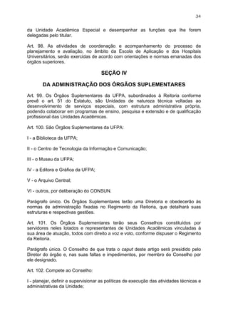 34


da Unidade Acadêmica Especial e desempenhar as funções que lhe forem
delegadas pelo titular.

Art. 98. As atividades de coordenação e acompanhamento do processo de
planejamento e avaliação, no âmbito da Escola de Aplicação e dos Hospitais
Universitários, serão exercidas de acordo com orientações e normas emanadas dos
órgãos superiores.

                                     SEÇÃO IV

       DA ADMINISTRAÇÃO DOS ÓRGÃOS SUPLEMENTARES

Art. 99. Os Órgãos Suplementares da UFPA, subordinados à Reitoria conforme
prevê o art. 51 do Estatuto, são Unidades de natureza técnica voltadas ao
desenvolvimento de serviços especiais, com estrutura administrativa própria,
podendo colaborar em programas de ensino, pesquisa e extensão e de qualificação
profissional das Unidades Acadêmicas.

Art. 100. São Órgãos Suplementares da UFPA:

I - a Biblioteca da UFPA;

II - o Centro de Tecnologia da Informação e Comunicação;

III - o Museu da UFPA;

IV - a Editora e Gráfica da UFPA;

V - o Arquivo Central;

VI - outros, por deliberação do CONSUN.

Parágrafo único. Os Órgãos Suplementares terão uma Diretoria e obedecerão às
normas de administração fixadas no Regimento da Reitoria, que detalhará suas
estruturas e respectivas gestões.

Art. 101. Os Órgãos Suplementares terão seus Conselhos constituídos por
servidores neles lotados e representantes de Unidades Acadêmicas vinculadas à
sua área de atuação, todos com direito a voz e voto, conforme dispuser o Regimento
da Reitoria.

Parágrafo único. O Conselho de que trata o caput deste artigo será presidido pelo
Diretor do órgão e, nas suas faltas e impedimentos, por membro do Conselho por
ele designado.

Art. 102. Compete ao Conselho:

I - planejar, definir e supervisionar as políticas de execução das atividades técnicas e
administrativas da Unidade;
 