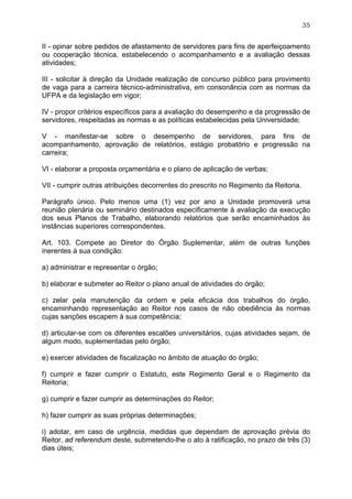 35


II - opinar sobre pedidos de afastamento de servidores para fins de aperfeiçoamento
ou cooperação técnica, estabelecendo o acompanhamento e a avaliação dessas
atividades;

III - solicitar à direção da Unidade realização de concurso público para provimento
de vaga para a carreira técnico-administrativa, em consonância com as normas da
UFPA e da legislação em vigor;

IV - propor critérios específicos para a avaliação do desempenho e da progressão de
servidores, respeitadas as normas e as políticas estabelecidas pela Universidade;

V - manifestar-se sobre o desempenho de servidores, para fins de
acompanhamento, aprovação de relatórios, estágio probatório e progressão na
carreira;

VI - elaborar a proposta orçamentária e o plano de aplicação de verbas;

VII - cumprir outras atribuições decorrentes do prescrito no Regimento da Reitoria.

Parágrafo único. Pelo menos uma (1) vez por ano a Unidade promoverá uma
reunião plenária ou seminário destinados especificamente à avaliação da execução
dos seus Planos de Trabalho, elaborando relatórios que serão encaminhados às
instâncias superiores correspondentes.

Art. 103. Compete ao Diretor do Órgão Suplementar, além de outras funções
inerentes à sua condição:

a) administrar e representar o órgão;

b) elaborar e submeter ao Reitor o plano anual de atividades do órgão;

c) zelar pela manutenção da ordem e pela eficácia dos trabalhos do órgão,
encaminhando representação ao Reitor nos casos de não obediência às normas
cujas sanções escapem à sua competência;

d) articular-se com os diferentes escalões universitários, cujas atividades sejam, de
algum modo, suplementadas pelo órgão;

e) exercer atividades de fiscalização no âmbito de atuação do órgão;

f) cumprir e fazer cumprir o Estatuto, este Regimento Geral e o Regimento da
Reitoria;

g) cumprir e fazer cumprir as determinações do Reitor;

h) fazer cumprir as suas próprias determinações;

i) adotar, em caso de urgência, medidas que dependam de aprovação prévia do
Reitor, ad referendum deste, submetendo-lhe o ato à ratificação, no prazo de três (3)
dias úteis;
 