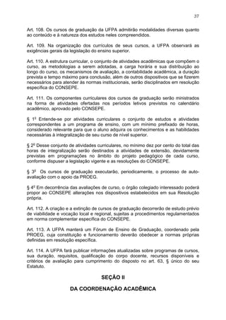 37


Art. 108. Os cursos de graduação da UFPA admitirão modalidades diversas quanto
ao conteúdo e à natureza dos estudos neles compreendidos.

Art. 109. Na organização dos currículos de seus cursos, a UFPA observará as
exigências gerais da legislação do ensino superior.

Art. 110. A estrutura curricular, o conjunto de atividades acadêmicas que compõem o
curso, as metodologias a serem adotadas, a carga horária e sua distribuição ao
longo do curso, os mecanismos de avaliação, a contabilidade acadêmica, a duração
prevista e tempo máximo para conclusão, além de outros dispositivos que se fizerem
necessários para atender às normas institucionais, serão disciplinados em resolução
específica do CONSEPE.

Art. 111. Os componentes curriculares dos cursos de graduação serão ministrados
na forma de atividades ofertadas nos períodos letivos previstos no calendário
acadêmico, aprovado pelo CONSEPE.

§ 1o Entende-se por atividades curriculares o conjunto de estudos e atividades
correspondentes a um programa de ensino, com um mínimo prefixado de horas,
considerado relevante para que o aluno adquira os conhecimentos e as habilidades
necessárias à integralização de seu curso de nível superior.

§ 2o Desse conjunto de atividades curriculares, no mínimo dez por cento do total das
horas de integralização serão destinados a atividades de extensão, devidamente
previstas em programações no âmbito do projeto pedagógico de cada curso,
conforme dispuser a legislação vigente e as resoluções do CONSEPE.

§ 3o Os cursos de graduação executarão, periodicamente, o processo de auto-
avaliação com o apoio da PROEG.

§ 4o Em decorrência das avaliações de curso, o órgão colegiado interessado poderá
propor ao CONSEPE alterações nos dispositivos estabelecidos em sua Resolução
própria.

Art. 112. A criação e a extinção de cursos de graduação decorrerão de estudo prévio
de viabilidade e vocação local e regional, sujeitas a procedimentos regulamentados
em norma complementar específica do CONSEPE.

Art. 113. A UFPA manterá um Fórum de Ensino de Graduação, coordenado pela
PROEG, cuja constituição e funcionamento deverão obedecer a normas próprias
definidas em resolução específica.

Art. 114. A UFPA fará publicar informações atualizadas sobre programas de cursos,
sua duração, requisitos, qualificação do corpo docente, recursos disponíveis e
critérios de avaliação para cumprimento do disposto no art. 63, § único do seu
Estatuto.

                                    SEÇÃO II

                     DA COORDENAÇÃO ACADÊMICA
 