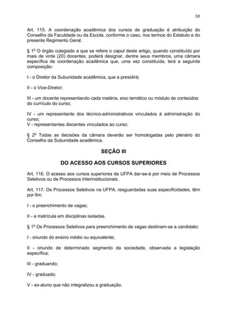 38


Art. 115. A coordenação acadêmica dos cursos de graduação é atribuição do
Conselho da Faculdade ou da Escola, conforme o caso, nos termos do Estatuto e do
presente Regimento Geral.

§ 1o O órgão colegiado a que se refere o caput deste artigo, quando constituído por
mais de vinte (20) docentes, poderá designar, dentre seus membros, uma câmara
específica de coordenação acadêmica que, uma vez constituída, terá a seguinte
composição:

I - o Diretor da Subunidade acadêmica, que a presidirá;

II - o Vice-Diretor;

III - um docente representando cada matéria, eixo temático ou módulo de conteúdos
do currículo do curso;

IV - um representante dos técnico-administrativos vinculados à administração do
curso;
V - representantes discentes vinculados ao curso.

§ 2o Todas as decisões da câmara deverão ser homologadas pelo plenário do
Conselho da Subunidade acadêmica.

                                      SEÇÃO III

                   DO ACESSO AOS CURSOS SUPERIORES

Art. 116. O acesso aos cursos superiores da UFPA dar-se-á por meio de Processos
Seletivos ou de Processos Interinstitucionais.

Art. 117. Os Processos Seletivos na UFPA, resguardadas suas especificidades, têm
por fim:

I - o preenchimento de vagas;

II - a matrícula em disciplinas isoladas.

§ 1o Os Processos Seletivos para preenchimento de vagas destinam-se a candidato:

I - oriundo do ensino médio ou equivalente;

II - oriundo de determinado segmento da sociedade, observada a legislação
específica;

III - graduando;

IV - graduado;

V - ex-aluno que não integralizou a graduação.
 