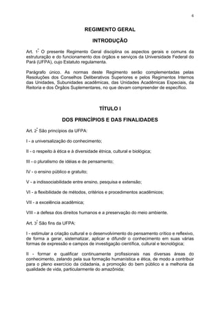 4


                                REGIMENTO GERAL

                                    INTRODUÇÃO

Art. 1º O presente Regimento Geral disciplina os aspectos gerais e comuns da
estruturação e do funcionamento dos órgãos e serviços da Universidade Federal do
Pará (UFPA), cujo Estatuto regulamenta.

Parágrafo único. As normas deste Regimento serão complementadas pelas
Resoluções dos Conselhos Deliberativos Superiores e pelos Regimentos Internos
das Unidades, Subunidades acadêmicas, das Unidades Acadêmicas Especiais, da
Reitoria e dos Órgãos Suplementares, no que devam compreender de específico.



                                        TÍTULO I

                   DOS PRINCÍPIOS E DAS FINALIDADES

Art. 2º São princípios da UFPA:

I - a universalização do conhecimento;

II - o respeito à ética e à diversidade étnica, cultural e biológica;

III - o pluralismo de idéias e de pensamento;

IV - o ensino público e gratuito;

V - a indissociabilidade entre ensino, pesquisa e extensão;

VI - a flexibilidade de métodos, critérios e procedimentos acadêmicos;

VII - a excelência acadêmica;

VIII - a defesa dos direitos humanos e a preservação do meio ambiente.

Art. 3º São fins da UFPA:

I - estimular a criação cultural e o desenvolvimento do pensamento crítico e reflexivo,
de forma a gerar, sistematizar, aplicar e difundir o conhecimento em suas várias
formas de expressão e campos de investigação científica, cultural e tecnológica;

II - formar e qualificar continuamente profissionais nas diversas áreas do
conhecimento, zelando pela sua formação humanística e ética, de modo a contribuir
para o pleno exercício da cidadania, a promoção do bem público e a melhoria da
qualidade de vida, particularmente do amazônida;
 
