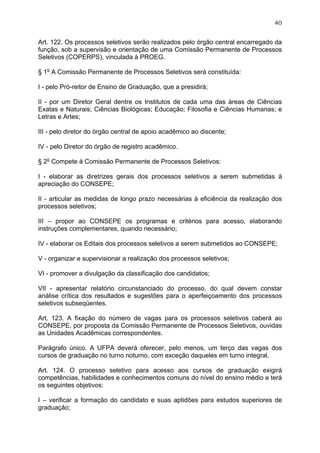40


Art. 122. Os processos seletivos serão realizados pelo órgão central encarregado da
função, sob a supervisão e orientação de uma Comissão Permanente de Processos
Seletivos (COPERPS), vinculada à PROEG.

§ 1o A Comissão Permanente de Processos Seletivos será constituída:

I - pelo Pró-reitor de Ensino de Graduação, que a presidirá;

II - por um Diretor Geral dentre os Institutos de cada uma das áreas de Ciências
Exatas e Naturais; Ciências Biológicas; Educação; Filosofia e Ciências Humanas; e
Letras e Artes;

III - pelo diretor do órgão central de apoio acadêmico ao discente;

IV - pelo Diretor do órgão de registro acadêmico.

§ 2o Compete à Comissão Permanente de Processos Seletivos:

I - elaborar as diretrizes gerais dos processos seletivos a serem submetidas à
apreciação do CONSEPE;

II - articular as medidas de longo prazo necessárias à eficiência da realização dos
processos seletivos;

III – propor ao CONSEPE os programas e critérios para acesso, elaborando
instruções complementares, quando necessário;

IV - elaborar os Editais dos processos seletivos a serem submetidos ao CONSEPE;

V - organizar e supervisionar a realização dos processos seletivos;

VI - promover a divulgação da classificação dos candidatos;

VII - apresentar relatório circunstanciado do processo, do qual devem constar
análise crítica dos resultados e sugestões para o aperfeiçoamento dos processos
seletivos subseqüentes.

Art. 123. A fixação do número de vagas para os processos seletivos caberá ao
CONSEPE, por proposta da Comissão Permanente de Processos Seletivos, ouvidas
as Unidades Acadêmicas correspondentes.

Parágrafo único. A UFPA deverá oferecer, pelo menos, um terço das vagas dos
cursos de graduação no turno noturno, com exceção daqueles em turno integral.

Art. 124. O processo seletivo para acesso aos cursos de graduação exigirá
competências, habilidades e conhecimentos comuns do nível do ensino médio e terá
os seguintes objetivos:

I – verificar a formação do candidato e suas aptidões para estudos superiores de
graduação;
 