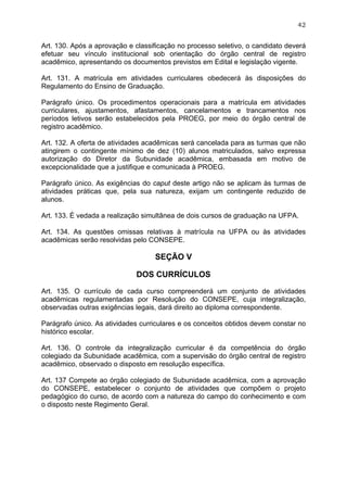 42


Art. 130. Após a aprovação e classificação no processo seletivo, o candidato deverá
efetuar seu vínculo institucional sob orientação do órgão central de registro
acadêmico, apresentando os documentos previstos em Edital e legislação vigente.

Art. 131. A matrícula em atividades curriculares obedecerá às disposições do
Regulamento do Ensino de Graduação.

Parágrafo único. Os procedimentos operacionais para a matrícula em atividades
curriculares, ajustamentos, afastamentos, cancelamentos e trancamentos nos
períodos letivos serão estabelecidos pela PROEG, por meio do órgão central de
registro acadêmico.

Art. 132. A oferta de atividades acadêmicas será cancelada para as turmas que não
atingirem o contingente mínimo de dez (10) alunos matriculados, salvo expressa
autorização do Diretor da Subunidade acadêmica, embasada em motivo de
excepcionalidade que a justifique e comunicada à PROEG.

Parágrafo único. As exigências do caput deste artigo não se aplicam às turmas de
atividades práticas que, pela sua natureza, exijam um contingente reduzido de
alunos.

Art. 133. É vedada a realização simultânea de dois cursos de graduação na UFPA.

Art. 134. As questões omissas relativas à matrícula na UFPA ou às atividades
acadêmicas serão resolvidas pelo CONSEPE.

                                   SEÇÃO V

                             DOS CURRÍCULOS

Art. 135. O currículo de cada curso compreenderá um conjunto de atividades
acadêmicas regulamentadas por Resolução do CONSEPE, cuja integralização,
observadas outras exigências legais, dará direito ao diploma correspondente.

Parágrafo único. As atividades curriculares e os conceitos obtidos devem constar no
histórico escolar.

Art. 136. O controle da integralização curricular é da competência do órgão
colegiado da Subunidade acadêmica, com a supervisão do órgão central de registro
acadêmico, observado o disposto em resolução específica.

Art. 137 Compete ao órgão colegiado de Subunidade acadêmica, com a aprovação
do CONSEPE, estabelecer o conjunto de atividades que compõem o projeto
pedagógico do curso, de acordo com a natureza do campo do conhecimento e com
o disposto neste Regimento Geral.
 