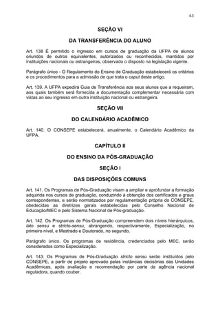 43


                                   SEÇÃO VI

                     DA TRANSFERÊNCIA DO ALUNO

Art. 138 É permitido o ingresso em cursos de graduação da UFPA de alunos
oriundos de outros equivalentes, autorizados ou reconhecidos, mantidos por
instituições nacionais ou estrangeiras, observado o disposto na legislação vigente.

Parágrafo único - O Regulamento do Ensino de Graduação estabelecerá os critérios
e os procedimentos para a admissão de que trata o caput deste artigo.

Art. 139. A UFPA expedirá Guia de Transferência aos seus alunos que a requeiram,
aos quais também será fornecida a documentação complementar necessária com
vistas ao seu ingresso em outra instituição nacional ou estrangeira.

                                   SEÇÃO VII

                      DO CALENDÁRIO ACADÊMICO

Art. 140. O CONSEPE estabelecerá, anualmente, o Calendário Acadêmico da
UFPA.

                                 CAPÍTULO II

                    DO ENSINO DA PÓS-GRADUAÇÃO

                                    SEÇÃO I

                       DAS DISPOSIÇÕES COMUNS

Art. 141. Os Programas de Pós-Graduação visam a ampliar e aprofundar a formação
adquirida nos cursos de graduação, conduzindo à obtenção dos certificados e graus
correspondentes, e serão normatizados por regulamentação própria do CONSEPE,
obedecidas as diretrizes gerais estabelecidas pelo Conselho Nacional de
Educação/MEC e pelo Sistema Nacional de Pós-graduação.

Art. 142. Os Programas de Pós-Graduação compreendem dois níveis hierárquicos,
lato sensu e stricto-sensu, abrangendo, respectivamente, Especialização, no
primeiro nível, e Mestrado e Doutorado, no segundo.

Parágrafo único. Os programas de residência, credenciados pelo MEC, serão
considerados como Especialização.

Art. 143. Os Programas de Pós-Graduação stricto sensu serão instituídos pelo
CONSEPE, a partir de projeto aprovado pelas instâncias decisórias das Unidades
Acadêmicas, após avaliação e recomendação por parte da agência nacional
reguladora, quando couber.
 