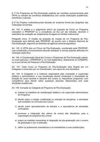 44


§ 1o Os Programas de Pós-Graduação poderão ser mantidos exclusivamente pela
UFPA ou resultar de convênios estabelecidos com outras instituições acadêmicas,
científicas e culturais.

§ 2o Os Projetos multiinstitucionais deverão ter anuência formal dos dirigentes das
instituições envolvidas.

Art. 144. A análise e o julgamento prévio da proposta de Curso ou Programa
competem à PROPESP ou a consultores ad hoc por ela indicada, devendo o
calendário de avaliação ser amplamente divulgado em âmbito institucional.

Parágrafo único. O modelo da proposta de criação de um Programa de Pós-
Graduação será definido pela PROPESP, de acordo com o Sistema Nacional de
Pós-Graduação, seguindo as diretrizes da agência nacional reguladora.

Art. 145. A UFPA terá um Fórum de Pós-Graduação, coordenado pela PROPESP,
cuja constituição e funcionamento deverão obedecer a normas próprias definidas em
resolução específica.

Art. 146. A Coordenação Geral dos Cursos e Programas de Pós-Graduação caberá,
no nível executivo, à PROPESP e, no nível deliberativo, diretamente ao CONSEPE,
ou à sua Câmara de Pesquisa e Pós-Graduação.

Art. 147. Cada Curso ou Programa de Pós-Graduação será dirigido por um
Colegiado e conduzido por um Coordenador, com apoio de uma Secretaria.

Art. 148. O Colegiado é a instância responsável pela orientação e supervisão
didática e administrativa, e sua constituição deverá contemplar a diversidade de
atuação do corpo docente e discente dos cursos ou respectivos programas, com
competência para decidir sobre quaisquer assuntos relacionados com suas
atividades acadêmicas.

Art. 149. Compete ao Colegiado de Programa de Pós-Graduação:

   a) orientar os trabalhos de coordenação didática e de supervisão administrativa
      do Programa;

   b) decidir sobre a criação, modificação ou extinção de disciplinas e atividades
      que compõem os currículos dos cursos;

   c) decidir sobre aproveitamento de estudos e a equivalência de atividades
      curriculares;

   d) promover a integração dos planos de ensino das disciplinas, para a
      organização do programa dos cursos;

   e) propor as medidas necessárias à integração da pós-graduação com o ensino
      de graduação e com a extensão;

   f) definir os professores orientadores e co-orientadores e suas substituições;
 