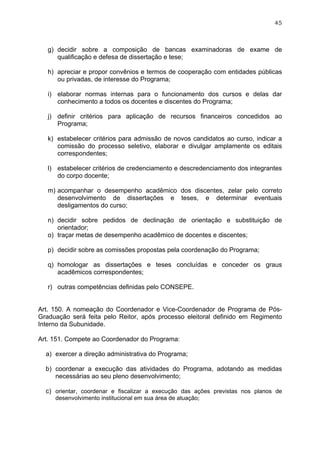 45



   g) decidir sobre a composição de bancas examinadoras de exame de
      qualificação e defesa de dissertação e tese;

   h) apreciar e propor convênios e termos de cooperação com entidades públicas
      ou privadas, de interesse do Programa;

   i) elaborar normas internas para o funcionamento dos cursos e delas dar
      conhecimento a todos os docentes e discentes do Programa;

   j) definir critérios para aplicação de recursos financeiros concedidos ao
      Programa;

   k) estabelecer critérios para admissão de novos candidatos ao curso, indicar a
      comissão do processo seletivo, elaborar e divulgar amplamente os editais
      correspondentes;

   l) estabelecer critérios de credenciamento e descredenciamento dos integrantes
      do corpo docente;

   m) acompanhar o desempenho acadêmico dos discentes, zelar pelo correto
      desenvolvimento de dissertações e teses, e determinar eventuais
      desligamentos do curso;

   n) decidir sobre pedidos de declinação de orientação e substituição de
      orientador;
   o) traçar metas de desempenho acadêmico de docentes e discentes;

   p) decidir sobre as comissões propostas pela coordenação do Programa;

   q) homologar as dissertações e teses concluídas e conceder os graus
      acadêmicos correspondentes;

   r) outras competências definidas pelo CONSEPE.


Art. 150. A nomeação do Coordenador e Vice-Coordenador de Programa de Pós-
Graduação será feita pelo Reitor, após processo eleitoral definido em Regimento
Interno da Subunidade.

Art. 151. Compete ao Coordenador do Programa:

  a) exercer a direção administrativa do Programa;

  b) coordenar a execução das atividades do Programa, adotando as medidas
     necessárias ao seu pleno desenvolvimento;

  c) orientar, coordenar e fiscalizar a execução das ações previstas nos planos de
     desenvolvimento institucional em sua área de atuação;
 