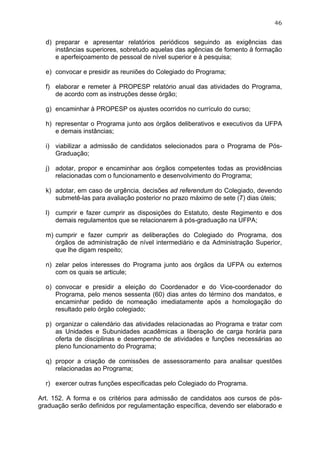 46


  d) preparar e apresentar relatórios periódicos seguindo as exigências das
     instâncias superiores, sobretudo aquelas das agências de fomento à formação
     e aperfeiçoamento de pessoal de nível superior e à pesquisa;

  e) convocar e presidir as reuniões do Colegiado do Programa;

  f) elaborar e remeter à PROPESP relatório anual das atividades do Programa,
     de acordo com as instruções desse órgão;

  g) encaminhar à PROPESP os ajustes ocorridos no currículo do curso;

  h) representar o Programa junto aos órgãos deliberativos e executivos da UFPA
     e demais instâncias;

  i) viabilizar a admissão de candidatos selecionados para o Programa de Pós-
     Graduação;

  j) adotar, propor e encaminhar aos órgãos competentes todas as providências
     relacionadas com o funcionamento e desenvolvimento do Programa;

  k) adotar, em caso de urgência, decisões ad referendum do Colegiado, devendo
     submetê-las para avaliação posterior no prazo máximo de sete (7) dias úteis;

  l) cumprir e fazer cumprir as disposições do Estatuto, deste Regimento e dos
     demais regulamentos que se relacionarem à pós-graduação na UFPA;

  m) cumprir e fazer cumprir as deliberações do Colegiado do Programa, dos
     órgãos de administração de nível intermediário e da Administração Superior,
     que lhe digam respeito;

  n) zelar pelos interesses do Programa junto aos órgãos da UFPA ou externos
     com os quais se articule;

  o) convocar e presidir a eleição do Coordenador e do Vice-coordenador do
     Programa, pelo menos sessenta (60) dias antes do término dos mandatos, e
     encaminhar pedido de nomeação imediatamente após a homologação do
     resultado pelo órgão colegiado;

  p) organizar o calendário das atividades relacionadas ao Programa e tratar com
     as Unidades e Subunidades acadêmicas a liberação de carga horária para
     oferta de disciplinas e desempenho de atividades e funções necessárias ao
     pleno funcionamento do Programa;

  q) propor a criação de comissões de assessoramento para analisar questões
     relacionadas ao Programa;

  r) exercer outras funções especificadas pelo Colegiado do Programa.

Art. 152. A forma e os critérios para admissão de candidatos aos cursos de pós-
graduação serão definidos por regulamentação específica, devendo ser elaborado e
 