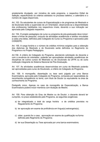 47


amplamente divulgado, por iniciativa de cada programa, o respectivo Edital de
Seleção, especificando os critérios adotados no processo seletivo, o calendário e o
número de vagas disponíveis.

Art. 153. Os estudantes de cursos de Especialização e de programas de Mestrado e
de Doutorado terão a supervisão de um Orientador, observando-se a disponibilidade
dos professores habilitados nos respectivos níveis, devendo a sua indicação ser
aprovada pelo Colegiado respectivo.

Art. 154. O projeto pedagógico de curso ou programa de pós-graduação deve incluir:
áreas e linhas de pesquisa, conjunto de atividades acadêmicas e tarefas vinculadas
a cada uma delas, definidos pelo Colegiado do Curso ou Programa e aprovados pelo
CONSEPE.

Art. 155. A carga horária e o número de créditos mínimos exigidos para a obtenção
dos diplomas de Mestrado e de Doutorado serão definidos no Regimento do
Programa e no Projeto Pedagógico.

Art.156. A critério do Colegiado do Programa, atendendo solicitação de discente e
com a anuência do orientador, poderão ser aproveitadas atividades acadêmicas de
disciplinas de outros cursos de Mestrado ou de Doutorado da UFPA ou de outra
instituição integrante do Sistema Nacional de Pós-Graduação.

Art. 157. As atividades acadêmicas desenvolvidas em curso de Mestrado poderão
ser aproveitadas para curso de Doutorado, a critério do Colegiado do Programa.

Art. 158. A monografia, dissertação ou tese será julgada por uma Banca
Examinadora, aprovada pelo Colegiado do Programa, composta por especialistas de
reconhecida competência no tema, com título de Doutor ou equivalente na área de
conhecimento do Programa.

Parágrafo único. Apenas no caso da monografia de Especialização, a Banca
Examinadora poderá incluir membros com titulação de Mestre.


Art. 159. Para obtenção do Grau de Mestre ou de Doutor, o discente deverá ter
cumprido, no prazo estabelecido pelo Programa, as seguintes exigências:

   a) ter integralizado o total da carga horária      e de créditos previstos no
      Regulamento do Programa;

   b) ter aprovação em exame de proficiência em língua(s) estrangeira(s);


   c) obter, quando for o caso, aprovação em exame de qualificação na forma
      definida pelo Regimento do Programa;

   d) ter sua Dissertação ou Tese aprovada por uma banca examinadora;
 