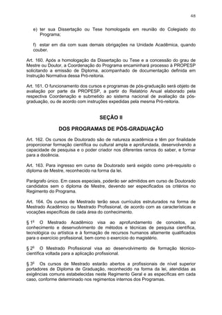 48


   e) ter sua Dissertação ou Tese homologada em reunião do Colegiado do
      Programa;

   f) estar em dia com suas demais obrigações na Unidade Acadêmica, quando
   couber.

Art. 160. Após a homologação da Dissertação ou Tese e a concessão do grau de
Mestre ou Doutor, a Coordenação do Programa encaminhará processo à PROPESP
solicitando a emissão de Diploma, acompanhado de documentação definida em
Instrução Normativa dessa Pró-reitoria.

Art. 161. O funcionamento dos cursos e programas de pós-graduação será objeto de
avaliação por parte da PROPESP, a partir do Relatório Anual elaborado pela
respectiva Coordenação e submetido ao sistema nacional de avaliação da pós-
graduação, ou de acordo com instruções expedidas pela mesma Pró-reitoria.


                                   SEÇÃO II

               DOS PROGRAMAS DE PÓS-GRADUAÇÃO

Art. 162. Os cursos de Doutorado são de natureza acadêmica e têm por finalidade
proporcionar formação científica ou cultural ampla e aprofundada, desenvolvendo a
capacidade de pesquisa e o poder criador nos diferentes ramos do saber, e formar
para a docência.

Art. 163. Para ingresso em curso de Doutorado será exigido como pré-requisito o
diploma de Mestre, reconhecido na forma da lei.

Parágrafo único. Em casos especiais, poderão ser admitidos em curso de Doutorado
candidatos sem o diploma de Mestre, devendo ser especificados os critérios no
Regimento do Programa.

Art. 164. Os cursos de Mestrado terão seus currículos estruturados na forma de
Mestrado Acadêmico ou Mestrado Profissional, de acordo com as características e
vocações específicas de cada área do conhecimento.

§ 1o O Mestrado Acadêmico visa ao aprofundamento de conceitos, ao
conhecimento e desenvolvimento de métodos e técnicas de pesquisa científica,
tecnológica ou artística e à formação de recursos humanos altamente qualificados
para o exercício profissional, bem como o exercício do magistério.

§ 2o O Mestrado Profissional visa ao desenvolvimento de formação técnico-
científica voltada para a aplicação profissional.

§ 3o Os cursos de Mestrado estarão abertos a profissionais de nível superior
portadores de Diploma de Graduação, reconhecido na forma da lei, atendidas as
exigências comuns estabelecidas neste Regimento Geral e as específicas em cada
caso, conforme determinado nos regimentos internos dos Programas.
 